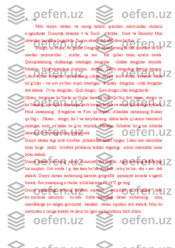 Xulosa 
Men   dunyo   okeani   va   uning   tarkibi   qisimlari   mavzusidan   shularni
o`rgandimki:   Dunyoda   okeanlar   4   ta   Tinch   ,   Atlatika   ,   Hind   va   Shimoliy   Muz
okeanlari hammasi birgalikda  Dunyo okeani deb atalishini bildim.
Dengiz, qo`ltiqlar, bo`gozlar Dengizlar okeanlarning kichik qisimlari bo`lib,
ulardan   yarimorollar   ,   orollar,   va   suv     osti   qirlari   bilan   ajralib   turadi.
Quruqliklarning   chekkasiga   tutashgan   dengizlar     chekka   dengizlar   deyiladi.
Masalan,   Hind   okeandagi   Arabiston     dengizi,   Tinch   okeandagi   Bering   dengizi.
Lekin   ayrim   dengizlar   quruqlikning   ichiga   chuqur   kirib   borib,   okeanlar   bilan
bo’g’izlar  – tor  suv  yo’llari  orqali  tutashgan.    Bunday    dengizlar    ichki  dengizlar
deb ataladi.  O’rta  dengizlar,  Qizil dengiz,  Qora dengiz ichki dengizlardir.
Okean,   dengiz   va   ko’llarda   qo’ltiqlar   ham   bo’ladi.   Qo’ltiq   deb   okean,   dengiz   va
ko’llarning   quruqlik ichkarisiga  kirib borgan kichik va sayoz qisimlariga aytiladi.
Hind   okeanining     Bengaliya   va   Fors   qo`ltiqlari,   Atlantika   okeanining   Biskay
qo`ltig`i.     Okean   ,   dengiz,   ko`l   va   doryolarning     ikkita   katta   q1ismini   tutashtirib
turatigan   suvli   yo`lakka   bo`g`oz   deyiladi.   Masalan   Gibraltar   bo`g`ozi   Atlatika
okeanini O`rta dengiz bilan tutashtiradi.
Dunyo okeani tagi yirik litosfera   plitalaridan tahkil topgan. Lekin ular materiklar
bilan   birga     yaxlit     litosfera   plitalarini   tashkil   etganligi     uchun   materiklar   nomi
bilan ataladi. 
Dunyo okeani  suvi  ning   asosiy  xususiyati  sho`rligidir. Agar  suvining tarkibidagi
tuz miqdori  1litr suvda 1 g  dan kam bo`lsa chuchuk , ortiq bo`lsa , sho`r suv  deb
ataladi.   Dunyo   okeani   suvlarining   harorati   geografik     qonuniyat   asosida   o`zgarib
boradi. Suv yuzasining o`rtacha  yillik harorati 17.54°C ga teng.
Dunyo   okeanidagi   suvning   harakati   oqimlari   ,   qalqishlar   va   to`lqinlar     kabi
ko`rinishida   namoyon     bo`ladi.   Katta   hajmdagi   okean   suvlarining     uzoq
masofalarga   yo`nalgan   gorizontal     harakati     okean   oqimlari   deb   ataladi.   Men   bu
mavzudan o`zimga kerakli va zarur bo`lgan ma’lumotlarni bilib oldim . 