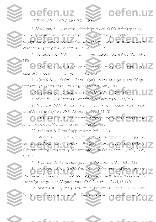 FOYDALANILGAN ADABIYOTLAR
3. Abdullayev S.I., Usmanov I. Prirodniye resursi Kashkadarinskoy oblasti i
ix   xozyaystvennoye   ispolzovaniye.   Geograficheskiye   aspekti.   Prirodi
xozyaystvennoy   otsenki   territorii   Kashkadarinskoy   oblasti   i   ix   ispolzovaniye   v
kravedcheskoy podgotovki studentov. T.: 1980, S 11-12
4.   Belotserkovskiy   M.V   i   dr.   Erozionniye   protsessi.   Izd.   «Misl»   M.:   1984,
255s.
5.   Doshchanov   M.B.   О‘zbekistonda   tuproq   eroziyasi   va   unga   qarshi
kurash.// О‘zbekiston bilim jamiyati. T.: 1967 23 b
6.   Djerrod   A.Dj.   Pochvi   i   forma   relyefa.   Kompleksnoye   geomorfologo-
pochvennoye issledovaniye. Perv s ang. L.: «Nedra» 1984, 208 s.
7. Karpachevskiy L.O. Zerkala landshafta M.: «Misl» 1983, 156 s
8. Nikitin YE.O. Rol pochv v jizni prirodi. M.: «Znaniye» 1982, 28 s
9.   Mamatov   A.M.   Voprosi   oxrani   prirodnix   kompleksov   Karshinskoy
step //Voprosi ekologii vip. № 3 , Ashxabod, 1992 S 221-223
10.   Rafikov   A.A.   i   dr.   Prirodno-meliorativnaya   otsenka   novoorashayemiye
zemel Uzbekistana. Meliorativnaya geografiya M.: 1975
11. Rafiqov A.A. Geoekologiya muammolari T. 1997
12.   Mamatov   F.P.   Lalimikor   tuproqlarda   ishlov   berish   texnologiyasi   va
texnika   vositalarini   takomillashtirish.   //   Qarshi   Davlat   universiteti   professor
о‘qituvchilarining   ilmiy   amaliy   konferensiyasi.   Tezislari   tо‘plami.   Qarshi,   1996,
70-71 b
13. Snachkov I.A. Barba s eroziya pochv. Vesselxozizd M.: 1968, 168 s.
14.   Jumayev   X.N.,   Yо‘ldoshev   R.I.   Qashqadaryo   viloyati   yer-suv
resurslaridan   foydalanishning   ba’zi   ekologik   muammolari//   Istiqlol   va   geografiY.
Geografiya jamiyatining IV syezdi meteriallari  II-qism. T.: 1995, 65-67 b.
15.   Nazarov   X.T.   Qumli   yaylovlarni   mustahkamlash   uchun   о‘tkaziladigan
fitomeliorativ   tadbirlarga   doir//   Qarshi   Davlat   universiteti   professor 