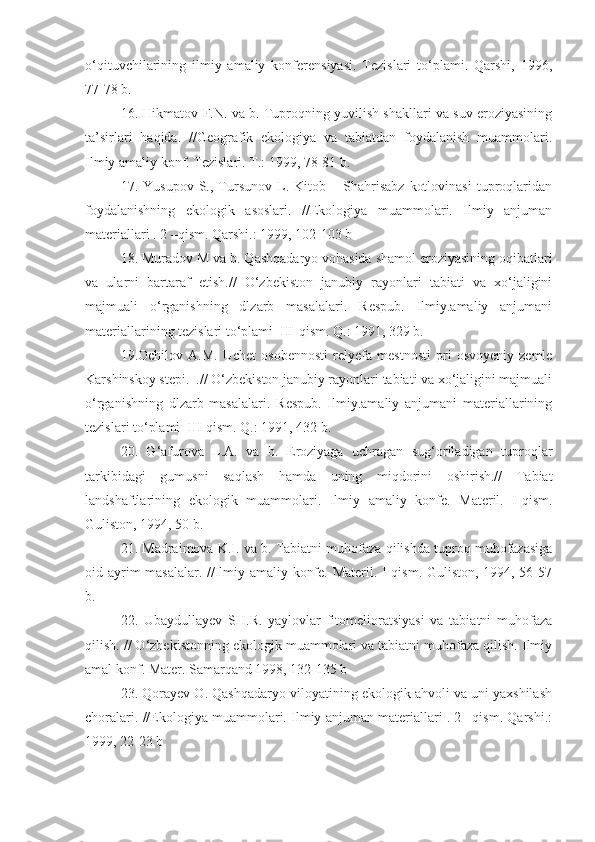 о‘qituvchilarining   ilmiy   amaliy   konferensiyasi.   Tezislari   tо‘plami.   Qarshi,   1996,
77-78 b.
16. Hikmatov F.N. va b. Tuproqning yuvilish shakllari va suv eroziyasining
ta’sirlari   haqida.   //Geografik   ekologiya   va   tabiatdan   foydalanish   muammolari.
Ilmiy amaliy konf. Tezislari. T.: 1999, 78-81 b.
17.  Yusupov   S.,   Tursunov   L.   Kitob  –   Shahrisabz   kotlovinasi   tuproqlaridan
foydalanishning   ekologik   asoslari.   //Ekologiya   muammolari.   Ilmiy   anjuman
materiallari . 2 –qism. Qarshi.: 1999, 102-103 b
18. Muradov M va b. Qashqadaryo vohasida shamol eroziyasining oqibatlari
va   ularni   bartaraf   etish .//   О‘zbekiston   janubiy   rayonlari   tabiati   va   xо‘jaligini
majmuali   о‘rganishning   dlzarb   masalalari.   Respub.   Ilmiy.amaliy   anjumani
materiallarining tezislari tо‘plami  III-qism. Q.: 1991, 329 b.
19.Ochilov   A.M.   Uchet   osobennosti   relyefa   mestnosti   pri   osvoyeniy   zemle
Karshinskoy stepi.  .// О‘zbekiston janubiy rayonlari tabiati va xо‘jaligini majmuali
о‘rganishning   dlzarb   masalalari.   Respub.   Ilmiy.amaliy   anjumani   materiallarining
tezislari tо‘plami  III-qism. Q.: 1991, 432 b. 
20.   G‘afurova   L.A.   va   b.   Eroziyaga   uchragan   sug‘oriladigan   tuproqlar
tarkibidagi   gumusni   saqlash   hamda   uning   miqdorini   oshirish.//   Tabiat
landshaftlarining   ekologik   muammolari.   Ilmiy   amaliy   konfe.   Materil.   I-qism.
Guliston, 1994, 50 b.
21. Madraimova K.I. va b. Tabiatni muhofaza qilishda tuproq muhofazasiga
oid ayrim masalalar. //Ilmiy amaliy konfe. Materil. I-qism. Guliston, 1994, 56-57
b.
22.   Ubaydullayev   SH.R.   yaylovlar   fitomelioratsiyasi   va   tabiatni   muhofaza
qilish. // О‘zbekistonning ekologik muammolari va tabiatni muhofaza qilish. Ilmiy
amal konf. Mater. Samarqand 1998, 132-135 b
23. Qorayev O. Qashqadaryo viloyatining ekologik ahvoli va uni yaxshilash
choralari. //Ekologiya muammolari. Ilmiy anjuman materiallari . 2 –qism. Qarshi.:
1999, 22-23 b  