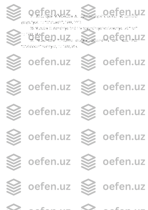 24.   Abdullayev   M.Maxsudov   A.   Tuproqshungoslik   asoslari   va   tuproqlar
geografiyasi. T.: “О‘qituvchi”, 1988, 144 b
25. Muradov O. Zemelniye fondi i ix ratsionalnoye ispolzovaniye. Izd “Fan”
T.: 1977, 96 s.
26.   Muxamedov   T.   tuproq   eroziyasi   dehqonchilik   uchn   katta   ofat.
“О‘zbekiston” nashriyoti, T.: 1977, 96 s. 