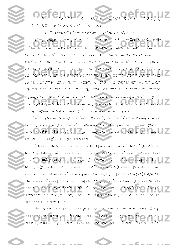 I   Bob.     TABIIY   GEOGRAFIK   JARAYONLARNI   TADQIQ
ETISHNING ILMIY-AMALIY JIHATLARI.
I. 1.  Tabiiy geografik jarayonlar va ularning xususiyatlari.
Tabiiy   geografik   jarayonlar   deb,   tabiiy   va   sun’iy   omillar   tasirida   sodir
bo’ladigan   jarayonlarga   aytiladi.   Tabiiy   geografik   jarayonlar   tog’   jinslarining
yemirilishida,   tog’   jinslarining   fizik   holatining   o’zgarishida,   yer   yuzasi   relefining
shakllanishi   va   o’zgarishida,   vulqon   va   zilzilalar   sifatida,   atmosfera   hodisalari
rivojlanishida namoyon bo’ladi.Tabiiy geografik jarayonlar rivojlangan hududlarda
turli   xil   inshootlarni   joylashtirish,   qurish   va   ishlatishda   ma’lum   bir   qiyinchiliklar
tug’iladi.Shuning   uchun   tabiiy   geografik   jarayonlar   rivojlangan   va   tarqalgan
joylarda   turli   xil   inshootlar   qurishning   ilmiy   asoslarini   ishlab   chiqish   muammosi
vujudga kelmoqda. Zilzila, vulqon, sel, surilma, ko’chki, botqoqlanish, ko’p yillik
muzloq, qurg’oqchil, o’pirilma tarqalgan joylarda qurilish ishlari olib borish uchun
hozirgi paytda mahsus qoidalar, yo’riqnomalar ishlab chiqilgan.
Tabiiy   geografik   jarayonlar   tabiiy   va   sun’iy   omillar   ta’sirida   vujudga   keladi
va   r ivojlanadi.Tabiiy   omillar   o’z   navbatida   ikki   katta   guruhga   bo’linadi:   yerning
ichki   kuchlari   bilan   bog’liq   bo’lgan   jarayonlar   va   tashqi   kuchlar   yoki   tashqi
omillar bilan bog’liq bo’lgan jarayonlar.
Yerning   ichki   kuchlarini   endogen   (yunoncha   “endo”-ichki   “genos”kelib
chiqish)   kuchlar   deb   ataladi.   Ular   ta’sirida   vulqonlar     o’tiladi,   zilzilalar   sodir
boladi.   Bunday   jarayonlar   endogen   jarayonlar   deb   ataladi.   Tashqi   omillarni
ekzogen (yunoncha "exo" - tashqi. "genos" kelib chiqish) omillar yoki kuchlar deb
ataladi. Tashqi kuchlar ta’sirida  vujudga keladigan jarayonlar  ekzogen jarayonlar
deb   ataladi.   Bunday   jarayonlar   Quyosh   issiqligi,   og’irlik   kuchi,   yer   usti   va   osti
suvlari   hamda   organizmlar   ta'sirida   vujudga   keladi,   rivojlanadi.   Ekzogen
jarayonlarga nurash, eroziya, qirg'oq larning yemirilishi, muz va shamolning ishi
kabi hodisalar ham kiradi.
Sun'iy omillarni antropogen yoki texnogen omillar deb ham   ataladi. Ularga
insonning turli xil xo'jalik faoliyati kiradi: qishloq   xo'jaligi, suv xo'jaligi, tog'-kon
sanoati,   metallurgiya,   shahar   qurilishi,   transport   va   boshqalar.   Sun'iy   omillar 