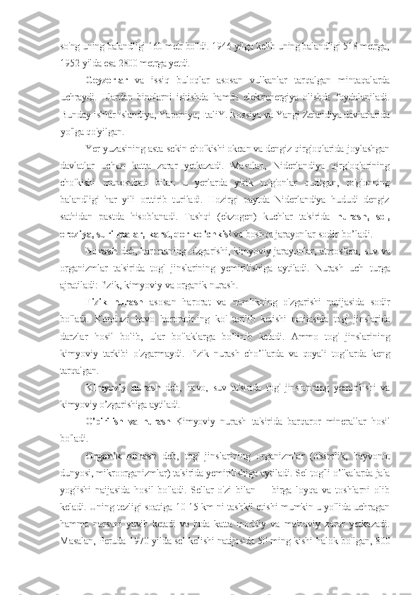 so'ng uning balandligi 160 metr bo'ldi. 1946-yilga kelib  uning balandligi 518 metrga,
1952-yilda esa 2800 metrga yetdi.         
Geyzerlar   va   issiq   buloqlar   asosan   vulkanlar   tarqalgan   mintaqal arda
uchraydi.   Ulardan   binolarni   isitishda   hamda   elektrenergiya   olishda   foydalaniladi.
Bunday ishlar Islandiya, Yaponiya, ItaliY. Rossiya va  Yangi Zelandiya davlatlarida
yo'lga qo'yilgan.
Yer yuzasining asta-sekin cho'kishi okean va dengiz qirg'oqlarida  joylashgan
davlatlar   uchun   katta   zarar   yetkazadi.   Masalan,   Niderlandiya   qirg'oqlarining
cho'kishi   munosabati   bilan   u   yerlarda   yirik   t o'g'onlar   qurilgan,   to'g'onning
balandligi   har   yili   orttirib   turiladi.   Hozirgi   paytda   Niderlandiya   hududi   dengiz
sathidan   pastda   hisoblanadi.   Tashqi   (ekzogen)   kuchlar   ta'sirida   nurash,   sel,
eroziya, surilmalar,  karst, qor ko 'chkisi   va boshqa jarayon lar sodir bo’ladi.
Nurash   deb, haroratning o'zga rishi, kimyoviy jarayonlar, atmosfera,   suv va
organizmlar   ta'sirida   tog'   jins larining   yemirilishiga   aytiladi.   Nurash   uch   turga
ajratiladi: fizik, kimyoviy  va organik nurash. 
Fizik   nurash   asosan   harorat   va   namlikning   o'zgarishi   natijasida   sodir
bo'ladi.   Kunduzi   havo   haroratining   ko'   tarilib   ketishi   natijasida   tog ’
  jinsla rida
darzlar   hosil   bolib,   ular   bo'lak larga   bo’linib   ketadi.   Ammo   tog'   jins larining
kimyoviy   tarkibi   o'zgarmay di.   Fizik   nurash   cho’llarda   va   qoyali   tog'larda   keng
tarqalgan.
Kimyoviy   nurash   deb,   havo,   suv   ta'sirida   tog'   jinslarining   yemirilishi   va
kimyoviy o’zgarishiga aytiladi.        
  O'pirilish   va   nurash   Kimyov iy   nurash   ta'sirida   barqaror   miner allar   hosil
bo'ladi.
Organik   nurash   deb,   tog'   jinslarining   organizmlar   (o'simlik,   hayvonot
dunyosi, mikroorganizmlar) ta'sirida yemirilishiga aytiladi.  Sel tog'li o’lkalarda jala
yog'ishi   naijasida   hosil   bo'ladi.   Sellar   o'zi   bilan         birga   loyqa   va   toshlarni   olib
keladi. Uning tezligi soatiga 10-15 km ni tashkil etishi mumkin u yo'lida uchragan
hamma   narsani   yuvib   ketadi   va   juda   katta   moddiy   va   ma'naviy   z arar   yetkazadi.
Masalan, Peruda 1970-yilda sel kelishi natijasida 50 ming kishi   halok bo'lgan, 800 