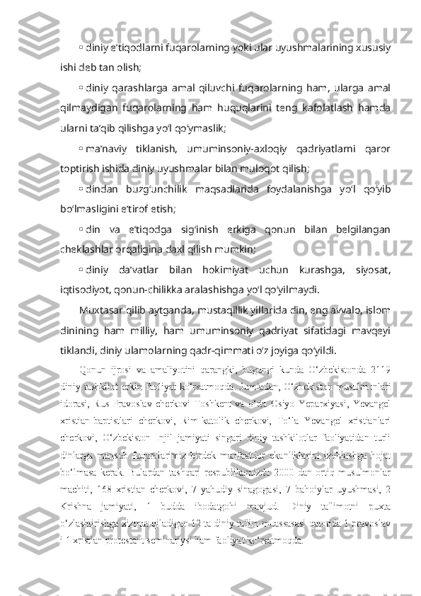  diniy e’tiqodlarni fuqarolarning yoki ular uyushmalarining xususiy
ishi deb tan olish;
 diniy   qarashlarga   amal   qiluvchi   fuqarolarning   ham,   ularga   amal
qilmaydigan   fuqarolarning   ham   huquqlarini   teng   kafolatlash   hamda
ularni ta’qib qilishga yo‘l qo‘ymaslik;
 ma’naviy   tiklanish,   umuminsoniy-axloqiy   qadriyatlarni   qaror
toptirish ishida diniy uyushmalar bilan muloqot qilish;
 dindan   buzg‘unchilik   maqsadlarida   foydalanishga   yo‘l   qo‘yib
bo‘lmasligini e’tirof etish;
 din   va   e’tiqodga   sig‘inish   erkiga   qonun   bilan   belgilangan
cheklashlar orqaligina daxl qilish mumkin;
 diniy   da’vatlar   bilan   hokimiyat   uchun   kurashga,   siyosat,
iqtisodiyot, qonun-chilikka aralashishga yo‘l qo‘yilmaydi.
Muxtasar qilib aytganda, mustaqillik yillarida din, eng avvalo, islom
dinining   ham   milliy,   ham   umuminsoniy   qadriyat   sifatidagi   mavqeyi
tiklandi, diniy ulamolarning qadr-qimmati o‘z joyiga qo‘yildi.
Qonun   ijrosi   va   amaliyotini   qarangki,   bugungi   kunda   O‘zbekistonda   2119
diniy  tashkilot   erkin  faoliyat   ko‘rsatmoqda.   Jumladan,   O‘zbekiston   musulmonlari
idorasi,   Rus   Pravoslav   cherkovi   Toshkent   va   o‘rta   Osiyo   Yeparxiyasi,   Yevangel
xristian-baptistlari   cherkovi,   Rim-katolik   cherkovi,   To‘la   Yevangel   xristianlari
cherkovi,   O‘zbekiston   Injil   jamiyati   singari   diniy   tashkilotlar   faoliyatidan   turli
dinlarga   mansub   fuqarolarimiz   birdek   manfaatdor   ekanliklarini   izohlashga   hojat
bo‘lmasa   kerak.   Bulardan   tashqari   respublikamizda   2000   dan   ortiq   musulmonlar
machiti,   168   xristian   cherkovi,   7   yahudiy   sinagogasi,   7   bahoiylar   uyushmasi,   2
Krishna   jamiyati,   1   budda   ibodatgohi   mavjud.   Diniy   ta'limotni   puxta
o‘zlashtirishga xizmat qiladigan 12 ta diniy ta'lim muassasasi qatorida 1 pravoslav
i 1 xristian protestant seminariysi ham faoliyat ko‘rsatmoqda. 