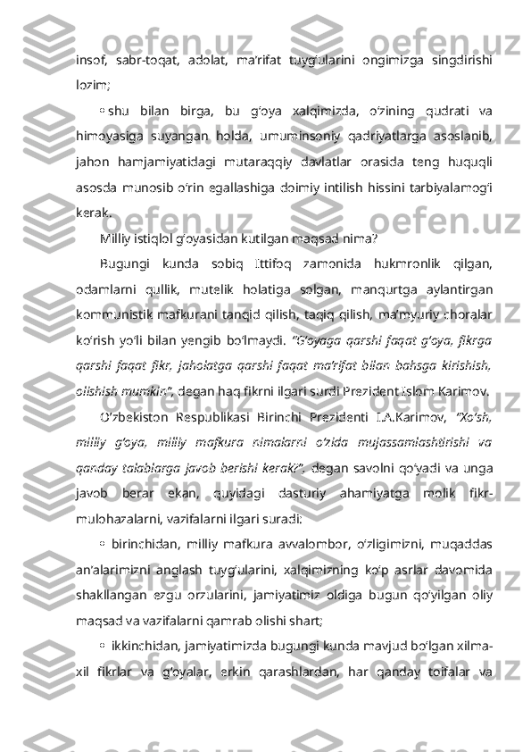 insof,   sabr-toqat,   adolat,   ma’rifat   tuyg‘ularini   ongimizga   singdirishi
lozim;
 shu   bilan   birga,   bu   g‘oya   xalqimizda,   o‘zining   qudrati   va
himoyasiga   suyangan   holda,   umuminsoniy   qadriyatlarga   asoslanib,
jahon   hamjamiyatidagi   mutaraqqiy   davlatlar   orasida   teng   huquqli
asosda   munosib   o‘rin   egallashiga   doimiy   intilish   hissini   tarbiyalamog‘i
kerak.
Milliy istiqlol g‘oyasidan kutilgan maqsad nima?
Bugungi   kunda   sobiq   Ittifoq   zamonida   hukmronlik   qilgan,
odamlarni   qullik,   mutelik   holatiga   solgan,   manqurtga   aylantirgan
kommunistik   mafkurani   tanqid   qilish,   taqiq   qilish,   ma’myuriy   choralar
ko‘rish   yo‘li   bilan   yengib   bo‘lmaydi.   “G‘oyaga   qarshi   faqat   g‘oya,   fikrga
qarshi   faqat   fikr,   jaholatga   qarshi   faqat   ma’rifat   bilan   bahsga   kirishish,
olishish mumkin”,  degan haq fikrni ilgari surdi Prezident Islom Karimov.
O’zbekiston   Respublikasi   Birinchi   Prezidenti   I.A.Karimov,   “Xo‘sh,
milliy   g‘oya,   milliy   mafkura   nimalarni   o‘zida   mujassamlashtirishi   va
qanday   talablarga   javob   berishi   kerak?”,   degan   savolni   qo‘yadi   va   unga
javob   berar   ekan,   quyidagi   dasturiy   ahamiyatga   molik   fikr-
mulohazalarni, vazifalarni ilgari suradi:
 birinchidan,   milliy   mafkura   avvalombor,   o‘zligimizni,   muqaddas
an’alarimizni   anglash   tuyg‘ularini,   xalqimizning   ko‘p   asrlar   davomida
shakllangan   ezgu   orzularini,   jamiyatimiz   oldiga   bugun   qo‘yilgan   oliy
maqsad va vazifalarni qamrab olishi shart;
 ikkinchidan, jamiyatimizda bugungi kunda mavjud bo‘lgan xilma-
xil   fikrlar   va   g‘oyalar,   erkin   qarashlardan,   har   qanday   toifalar   va 