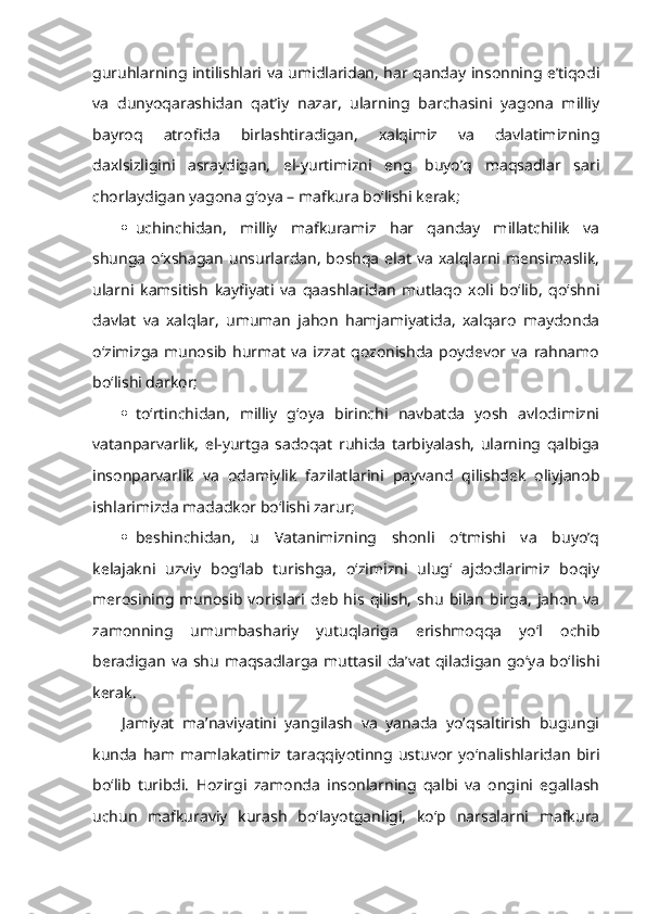 guruhlarning intilishlari va umidlaridan, har qanday insonning e’tiqodi
va   dunyoqarashidan   qat’iy   nazar,   ularning   barchasini   yagona   milliy
bayroq   atrofida   birlashtiradigan,   xalqimiz   va   davlatimizning
daxlsizligini   asraydigan,   el-yurtimizni   eng   buyo’q   maqsadlar   sari
chorlaydigan yagona g‘oya – mafkura bo‘lishi kerak;
 uchinchidan,   milliy   mafkuramiz   har   qanday   millatchilik   va
shunga   o‘xshagan   unsurlardan,   boshqa   elat   va   xalqlarni  mensimaslik,
ularni   kamsitish   kayfiyati   va   qaashlaridan   mutlaqo   xoli   bo‘lib,   qo‘shni
davlat   va   xalqlar,   umuman   jahon   hamjamiyatida,   xalqaro   maydonda
o‘zimizga   munosib   hurmat   va   izzat   qozonishda   poydevor   va   rahnamo
bo‘lishi darkor;
 to‘rtinchidan,   milliy   g‘oya   birinchi   navbatda   yosh   avlodimizni
vatanparvarlik,   el-yurtga   sadoqat   ruhida   tarbiyalash,   ularning   qalbiga
insonparvarlik   va   odamiylik   fazilatlarini   payvand   qilishdek   oliyjanob
ishlarimizda madadkor bo‘lishi zarur;
 beshinchidan,   u   Vatanimizning   shonli   o‘tmishi   va   buyo’q
kelajakni   uzviy   bog‘lab   turishga,   o‘zimizni   ulug‘   ajdodlarimiz   boqiy
merosining   munosib   vorislari   deb   his   qilish,   shu   bilan   birga,   jahon   va
zamonning   umumbashariy   yutuqlariga   erishmoqqa   yo‘l   ochib
beradigan   va   shu   maqsadlarga   muttasil   da’vat   qiladigan   go‘ya   bo‘lishi
kerak.
Jamiyat   ma’naviyatini   yangilash   va   yanada   yo’qsaltirish   bugungi
kunda   ham  mamlakatimiz   taraqqiyotinng   ustuvor   yo‘nalishlaridan   biri
bo‘lib   turibdi.   Hozirgi   zamonda   insonlarning   qalbi   va   ongini   egallash
uchun   mafkuraviy   kurash   bo‘layotganligi,   ko‘p   narsalarni   mafkura 