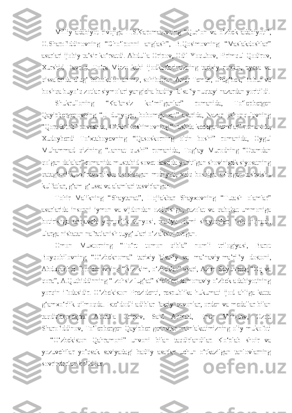 Milliy   adabiyot   rivojiga   H.S.Karomatovning   “Qur’on   va   o‘zbek   adabiyoti”,
O.Sharofiddinovning   “Cho‘lponni   anglash”,   B.Qosimovning   “Maslakdoshlar”
asarlari ijobiy ta’sir  ko‘rsatdi. Abdulla Oripov, Odil  Yoqubov, Pirimqul Qodirov,
Xurshid   Davron,   To‘ra   Mirzo   kabi   ijodkorlarimizning   tarixiy   roman,   pyesa   va
qissalarida   ulug‘   bobokalonlarimiz,   sohibqiron   Amir   Temur,   Ulug‘bek,   Bobur   va
boshqa buyo’q zotlar siymolari yangicha badiiy-falsafiy nuqtayi nazardan yoritildi.
Shukrulloning   “Kafansiz   ko‘milganlar”   romanida,   To‘lepbergen
Qayipbergenovning   “U   dunyoga,   bobomga   xat”   asarida,   Nazar   Eshonqulovning
“Qora kitob” povestida, O‘tkir Hoshimovning “Tushda kechgan umrlar” romanida,
Xudoyberdi   To‘xtaboyevning   “Qasoskorning   oltin   boshi”   romanida,   Oygul
Muhammad   qizining   “Jannat   qushi”   romanida,   Tog‘ay   Murodning   “Otamdan
qolgan dalalar” romanida mustabid sovet davrida yuritilgan shovinistik siyosatning
qatag‘onlik,   zo‘ravonlikka   asoslangan   mohiyati,   xalq   boshiga   solingan   tashvishu
kulfatlar, g‘am-g‘ussa va alamlari tasvirlangan.
Tohir   Malikning   “Shaytanat”,   Hojiakbar   Shayxovning   “Tutash   olamlar”
asarlarida   insonni   iymon   va   vijdondan   ozdirishga,   razolat   va   qabohat   ummoniga
botirishga   urinuvchi   yomonlik   dunyosi,   mafiya   olami   shaytonlari   fosh   qilinadi,
ularga nisbatan nafratlanish tuyg‘ulari o‘z aksini topgan.
Omon   Muxtorning   “To‘rt   tomon   qibla”   nomli   trilogiyasi,   Barot
Boyqobilovning   “O‘zbeknoma”   tarixiy-falsafiy   va   ma’naviy-ma’rifiy   dostoni,
Abduqahhor   Ibrohimovning   “Biz   kim,  o‘zbeklar”  asari,   Azim   Suyunning   “Oq   va
qora”, A.Qutbiddinning “Izohsiz lug‘at” she’rlari zamonaviy o‘zbek adabiyotining
yorqin   ifodasidir.   O‘zbekiston   Prezidenti,   respublika   hukumati   ijod   ahliga   katta
g‘amxo‘rlik qilmoqda. Iste’dodli adiblar faxriy unvonlar, orden va medallar  bilan
taqdirlanmoqda.   Abdulla   Oripov,   Said   Ahmad,   Erkin   Vohidov,   Ozod
Sharofiddinov, To‘lepbergen  Qayipber-genovlar   mamlakatimizning oliy  mukofoti
–   “O‘zbekiston   Qahramoni”   unvoni   bilan   taqdirlandilar.   Ko‘plab   shoir   va
yozuvchilar   yo’qsak   saviyadagi   badiiy   asarlar   uchun   o‘tkazilgan   tanlovlarning
sovrindorlari bo‘ldilar. 