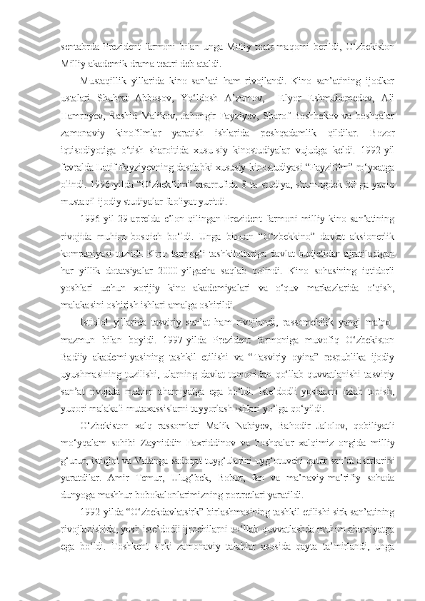 sentabrda   Prezident   farmoni   bilan   unga   Milliy   teatr   maqomi   berildi,   O‘zbekiston
Milliy akademik drama teatri deb ataldi.
Mustaqillik   yillarida   kino   san’ati   ham   rivojlandi.   Kino   san’atining   ijodkor
ustalari   Shuhrat   Abbosov,   Yo‘ldosh   A’zamov,     Elyor   Eshmuhamedov,   Ali
Hamroyev,   Rashid   Malikov,   Jahongir   Fayziyev,   Sharof   Boshbekov   va   boshqalar
zamonaviy   kinofilmlar   yaratish   ishlarida   peshqadamlik   qildilar.   Bozor
iqtisodiyotiga   o‘tish   sharoitida   xusu-siy   kinostudiyalar   vujudga   keldi.   1992-yil
fevralda Latif Fayziyevning dastlabki xususiy kinostudiyasi “Fayzifilm” ro‘yxatga
olindi.  1996-yilda  “O‘zbekfilm”  tasarrufida  8  ta  studiya,   shuningdek   30  ga  yaqin
mustaqil ijodiy studiyalar faoliyat yuritdi.
1996-yil   29-aprelda   e’lon   qilingan   Prezident   farmoni   milliy   kino   san’atining
rivojida   muhim   bosqich   bo‘ldi.   Unga   binoan   “O‘zbekkino”   davlat   aksionerlik
kompaniyasi   tuzildi.   Kino   tarmog‘i   tashkilotlariga   davlat   budjetidan   ajratiladigan
har   yillik   dotatsiyalar   2000-yilgacha   saqlab   qolindi.   Kino   sohasining   iqtidorli
yoshlari   uchun   xorijiy   kino   akademiyalari   va   o‘quv   markazlarida   o‘qish,
malakasini oshirish ishlari amalga oshirildi.
Istiqlol   yillarida   tasviriy   san’at   ham   rivojlandi,   rassomchilik   yangi   ma’no-
mazmun   bilan   boyidi.   1997-yilda   Prezident   farmoniga   muvofiq   O‘zbekiston
Badiiy   akademi-yasining   tashkil   etilishi   va   “Tasviriy   oyina”   respublika   ijodiy
uyushmasining   tuzilishi,   ularning   davlat   tomonidan   qo‘llab-quvvatlanishi   tasviriy
san’at   rivojida   muhim   ahamiyatga   ega   bo‘ldi.   Iste’dodli   yoshlarni   izlab   topish,
yuqori malakali mutaxassislarni tayyorlash ishlari yo‘lga qo‘yildi.
O‘zbekiston   xalq   rassomlari   Malik   Nabiyev,   Bahodir   Jalolov,   qobiliyatli
mo‘yqalam   sohibi   Zayniddin   Faxriddinov   va   boshqalar   xalqimiz   ongida   milliy
g‘urur, istiqlol va Vatanga sadoqat tuyg‘ularini uyg‘otuvchi qator san’at asarlarini
yaratdilar.   Amir   Temur,   Ulug‘bek,   Bobur,   fan   va   ma’naviy-ma’rifiy   sohada
dunyoga mashhur bobokalonlarimizning portretlari yaratildi.
1992-yilda “O‘zbekdavlatsirk” birlashmasining tashkil etilishi sirk san’atining
rivojlanishida, yosh iste’dodli ijrochilarni qo‘llab-quvvatlashda muhim ahamiyatga
ega   bo‘ldi.   Toshkent   sirki   zamonaviy   talablar   asosida   qayta   ta’mirlandi,   unga 