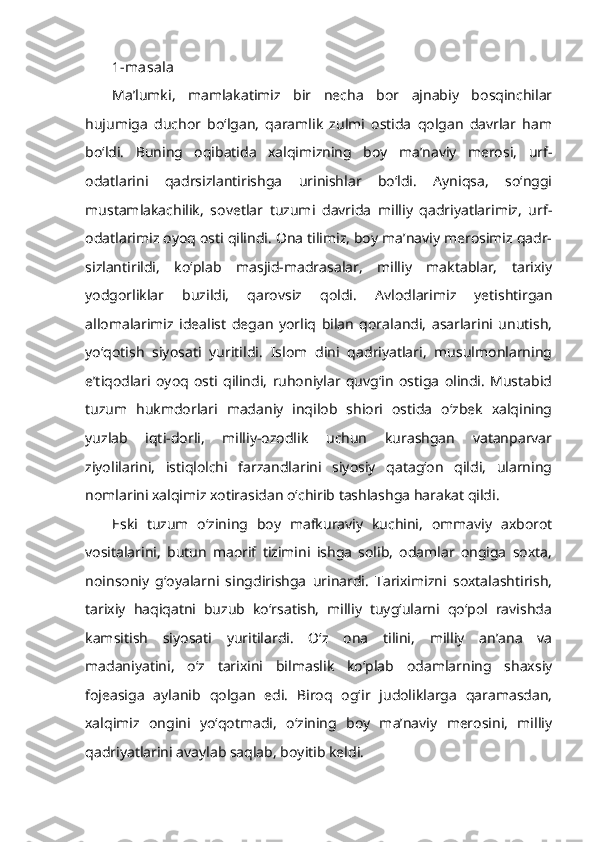 1-masala
Ma’lumki,   mamlakatimiz   bir   necha   bor   ajnabiy   bosqinchilar
hujumiga   duchor   bo‘lgan,   qaramlik   zulmi   ostida   qolgan   davrlar   ham
bo‘ldi.   Buning   oqibatida   xalqimizning   boy   ma’naviy   merosi,   urf-
odatlarini   qadrsizlantirishga   urinishlar   bo‘ldi.   Ayniqsa,   so‘nggi
mustamlakachilik,   sovetlar   tuzumi   davrida   milliy   qadriyatlarimiz,   urf-
odatlarimiz oyoq osti qilindi. Ona tilimiz, boy ma’naviy merosimiz qadr-
sizlantirildi,   ko‘plab   masjid-madrasalar,   milliy   maktablar,   tarixiy
yodgorliklar   buzildi,   qarovsiz   qoldi.   Avlodlarimiz   yetishtirgan
allomalarimiz   idealist   degan   yorliq   bilan   qoralandi,   asarlarini   unutish,
yo‘qotish   siyosati   yuritildi.   Islom   dini   qadriyatlari,   musulmonlarning
e’tiqodlari   oyoq   osti   qilindi,   ruhoniylar   quvg‘in   ostiga   olindi.   Mustabid
tuzum   hukmdorlari   madaniy   inqilob   shiori   ostida   o‘zbek   xalqining
yuzlab   iqti-dorli,   milliy-ozodlik   uchun   kurashgan   vatanparvar
ziyolilarini,   istiqlolchi   farzandlarini   siyosiy   qatag‘on   qildi,   ularning
nomlarini xalqimiz xotirasidan o‘chirib tashlashga harakat qildi.
Eski   tuzum   o‘zining   boy   mafkuraviy   kuchini,   ommaviy   axborot
vositalarini,   butun   maorif   tizimini   ishga   solib,   odamlar   ongiga   soxta,
noinsoniy   g‘oyalarni   singdirishga   urinardi.   Tariximizni   soxtalashtirish,
tarixiy   haqiqatni   buzub   ko‘rsatish,   milliy   tuyg‘ularni   qo‘pol   ravishda
kamsitish   siyosati   yuritilardi.   O‘z   ona   tilini,   milliy   an’ana   va
madaniyatini,   o‘z   tarixini   bilmaslik   ko‘plab   odamlarning   shaxsiy
fojeasiga   aylanib   qolgan   edi.   Biroq   og‘ir   judoliklarga   qaramasdan,
xalqimiz   ongini   yo‘qotmadi,   o‘zining   boy   ma’naviy   merosini,   milliy
qadriyatlarini avaylab saqlab, boyitib keldi. 
