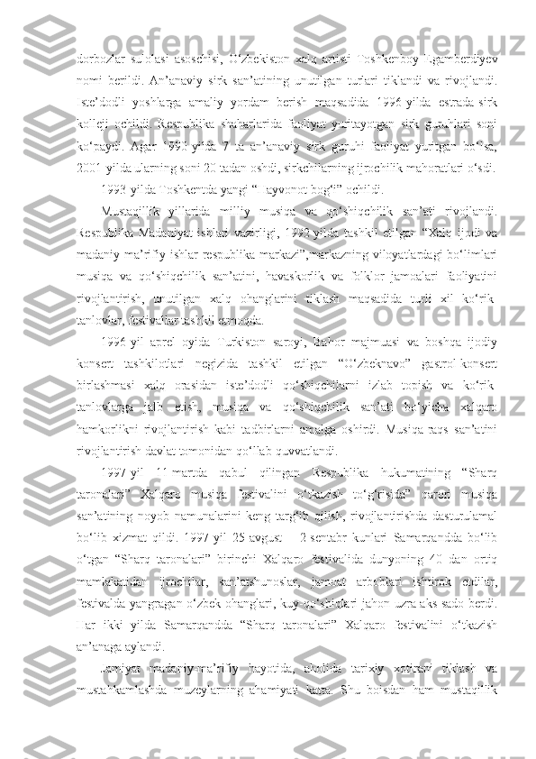 dorbozlar   sulolasi   asoschisi,   O‘zbekiston   xalq   artisti   Toshkenboy   Egamberdiyev
nomi   berildi.   An’anaviy   sirk   san’atining   unutilgan   turlari   tiklandi   va   rivojlandi.
Iste’dodli   yoshlarga   amaliy   yordam   berish   maqsadida   1996-yilda   estrada-sirk
kolleji   ochildi.   Respublika   shaharlarida   faoliyat   yuritayotgan   sirk   guruhlari   soni
ko‘paydi.   Agar   1990-yilda   7   ta   an’anaviy   sirk   guruhi   faoliyat   yuritgan   bo‘lsa,
2001-yilda ularning soni 20 tadan oshdi, sirkchilarning ijrochilik mahoratlari o‘sdi.
1993-yilda Toshkentda yangi “Hayvonot bog‘i” ochildi.
Mustaqillik   yillarida   milliy   musiqa   va   qo‘shiqchilik   san’ati   rivojlandi.
Respublika   Madaniyat   ishlari   vazirligi,   1992-yilda   tashkil   etilgan   “Xalq   ijodi   va
madaniy-ma’rifiy  ishlar  respublika  markazi”,markazning  viloyatlardagi   bo‘limlari
musiqa   va   qo‘shiqchilik   san’atini,   havaskorlik   va   folklor   jamoalari   faoliyatini
rivojlantirish,   unutilgan   xalq   ohanglarini   tiklash   maqsadida   turli   xil   ko‘rik-
tanlovlar, festivallar tashkil etmoqda.
1996-yil   aprel   oyida   Turkiston   saroyi,   Bahor   majmuasi   va   boshqa   ijodiy
konsert   tashkilotlari   negizida   tashkil   etilgan   “O‘zbeknavo”   gastrol-konsert
birlashmasi   xalq   orasidan   iste’dodli   qo‘shiqchilarni   izlab   topish   va   ko‘rik-
tanlovlarga   jalb   etish,   musiqa   va   qo‘shiqchilik   san’ati   bo‘yicha   xalqaro
hamkorlikni   rivojlantirish   kabi   tadbirlarni   amalga   oshirdi.   Musiqa-raqs   san’atini
rivojlantirish davlat tomonidan qo‘llab-quvvatlandi.
1997-yil   11-martda   qabul   qilingan   Respublika   hukumatining   “Sharq
taronalari”   Xalqaro   musiqa   festivalini   o‘tkazish   to‘g‘risida”   qarori   musiqa
san’atining   noyob   namunalarini   keng   targ‘ib   qilish,   rivojlantirishda   dasturulamal
bo‘lib   xizmat   qildi.   1997-yil   25-avgust   –   2-sentabr   kunlari   Samarqandda   bo‘lib
o‘tgan   “Sharq   taronalari”   birinchi   Xalqaro   festivalida   dunyoning   40   dan   ortiq
mamlakatidan   ijrochilar,   san’atshunoslar,   jamoat   arboblari   ishtirok   etdilar,
festivalda yangragan o‘zbek ohanglari, kuy-qo‘shiqlari jahon uzra aks-sado berdi.
Har   ikki   yilda   Samarqandda   “Sharq   taronalari”   Xalqaro   festivalini   o‘tkazish
an’anaga aylandi.
Jamiyat   madaniy-ma’rifiy   hayotida,   aholida   tarixiy   xotirani   tiklash   va
mustahkamlashda   muzeylarning   ahamiyati   katta.   Shu   boisdan   ham   mustaqillik 