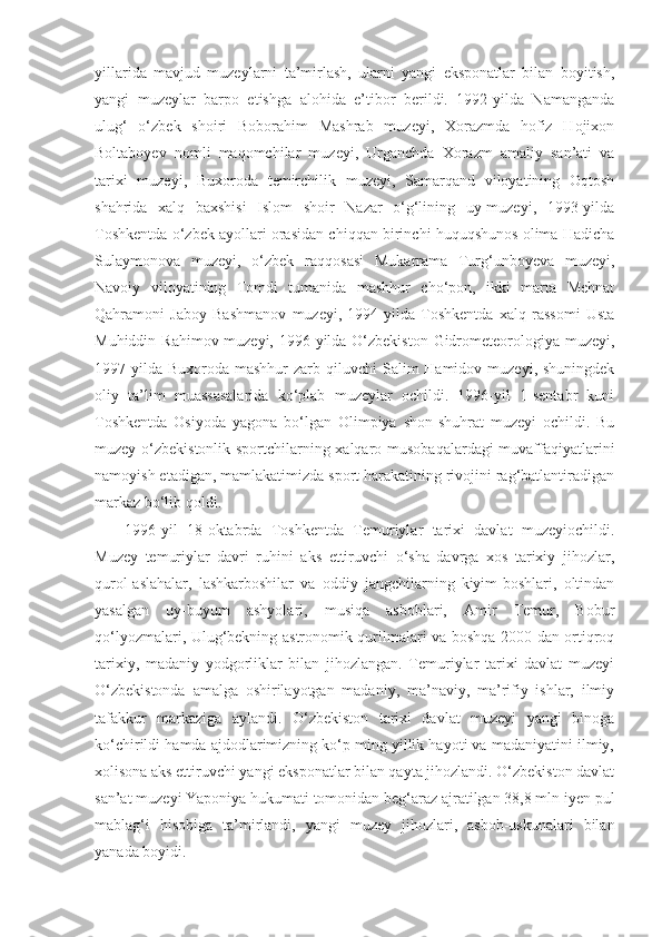 yillarida   mavjud   muzeylarni   ta’mirlash,   ularni   yangi   eksponatlar   bilan   boyitish,
yangi   muzeylar   barpo   etishga   alohida   e’tibor   berildi.   1992-yilda   Namanganda
ulug‘   o‘zbek   shoiri   Boborahim   Mashrab   muzeyi,   Xorazmda   hofiz   Hojixon
Boltaboyev   nomli   maqomchilar   muzeyi,   Urganchda   Xorazm   amaliy   san’ati   va
tarixi   muzeyi,   Buxoroda   temirchilik   muzeyi,   Samarqand   viloyatining   Oqtosh
shahrida   xalq   baxshisi   Islom   shoir   Nazar   o‘g‘lining   uy-muzeyi,   1993-yilda
Toshkentda o‘zbek ayollari orasidan chiqqan birinchi huquqshunos olima Hadicha
Sulaymonova   muzeyi,   o‘zbek   raqqosasi   Mukarrama   Turg‘unboyeva   muzeyi,
Navoiy   viloyatining   Tomdi   tumanida   mashhur   cho‘pon,   ikki   marta   Mehnat
Qahramoni   Jaboy   Bashmanov   muzeyi,   1994-yilda   Toshkentda   xalq   rassomi   Usta
Muhiddin Rahimov muzeyi, 1996-yilda O‘zbekiston Gidrometeorologiya muzeyi,
1997-yilda  Buxoroda  mashhur  zarb  qiluvchi  Salim  Hamidov  muzeyi,  shuningdek
oliy   ta’lim   muassasalarida   ko‘plab   muzeylar   ochildi.   1996-yil   1-sentabr   kuni
Toshkentda   Osiyoda   yagona   bo‘lgan   Olimpiya   shon-shuhrat   muzeyi   ochildi.   Bu
muzey o‘zbekistonlik sportchilarning xalqaro musobaqalardagi muvaffaqiyatlarini
namoyish etadigan, mamlakatimizda sport harakatining rivojini rag‘batlantiradigan
markaz bo‘lib qoldi.
1996-yil   18-oktabrda   Toshkentda   Temuriylar   tarixi   davlat   muzeyiochildi.
Muzey   temuriylar   davri   ruhini   aks   ettiruvchi   o‘sha   davrga   xos   tarixiy   jihozlar,
qurol-aslahalar,   lashkarboshilar   va   oddiy   jangchilarning   kiyim-boshlari,   oltindan
yasalgan   uy-buyum   ashyolari,   musiqa   asboblari,   Amir   Temur,   Bobur
qo‘lyozmalari, Ulug‘bekning astronomik qurilmalari va boshqa 2000 dan ortiqroq
tarixiy,   madaniy   yodgorliklar   bilan   jihozlangan.   Temuriylar   tarixi   davlat   muzeyi
O‘zbekistonda   amalga   oshirilayotgan   madaniy,   ma’naviy,   ma’rifiy   ishlar,   ilmiy
tafakkur   markaziga   aylandi.   O‘zbekiston   tarixi   davlat   muzeyi   yangi   binoga
ko‘chirildi hamda ajdodlarimizning ko‘p ming yillik hayoti va madaniyatini ilmiy,
xolisona aks ettiruvchi yangi eksponatlar bilan qayta jihozlandi. O‘zbekiston davlat
san’at muzeyi Yaponiya hukumati tomonidan beg‘araz ajratilgan 38,8 mln iyen pul
mablag‘i   hisobiga   ta’mirlandi,   yangi   muzey   jihozlari,   asbob-uskunalari   bilan
yanada boyidi. 