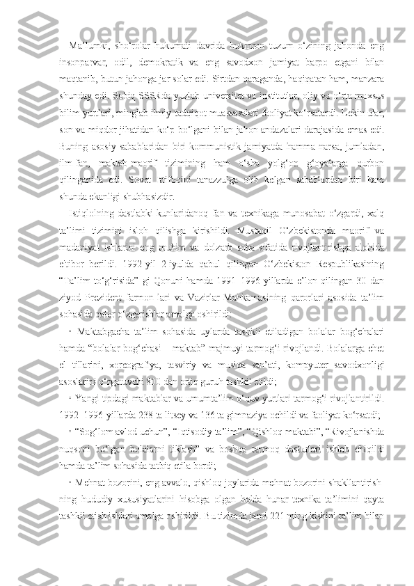 Ma’lumki,   sho‘rolar   hukumati   davrida   hukmron   tuzum   o‘zining   jahonda   eng
insonparvar,   odil,   demokratik   va   eng   savodxon   jamiyat   barpo   etgani   bilan
maqtanib, butun jahonga jar solar edi. Sirtdan qaraganda, haqiqatan ham, manzara
shunday edi. Sobiq SSSRda yuzlab universitet  va institutlar, oliy va o‘rta maxsus
bilim yurtlari, minglab ilmiy-tadqiqot muassasalari faoliyat ko‘rsatardi.  Lekin ular,
son va miqdor jihatidan ko‘p bo‘lgani bilan jahon andazalari darajasida emas edi.
Buning   asosiy   sabablaridan   biri   kommunistik   jamiyatda   hamma   narsa,   jumladan,
ilm-fan,   maktab-maorif   tizimining   ham   o‘sha   yolg‘on   g‘oyalarga   qurbon
qilinganida   edi.   Sovet   Ittifoqini   tanazzulga   olib   kelgan   sabablardan   biri   ham
shunda ekanligi shubhasizdir.
Istiqlolning   dastlabki   kunlaridanoq   fan   va   texnikaga   munosabat   o‘zgardi,   xalq
ta’limi   tizimini   isloh   qilishga   kirishildi.   Mustaqil   O‘zbekistonda   maorif   va
madaniyat   ishlarini   eng   muhim   va   dolzarb   soha   sifatida   rivojlantirishga   alohida
e'tibor   berildi.   1992-yil   2-iyulda   qabul   qilingan   O‘zbekiston   Respublikasining
“Ta’lim   to‘g‘risida”   gi   Qonuni   hamda   1991–1996-yillarda   e’lon   qilingan   30   dan
ziyod   Prezident   farmon-lari   va   Vazirlar   Mahkamasining   qarorlari   asosida   ta’lim
sohasida qator o‘zgarishlar amalga oshirildi:
•   Maktabgacha   ta’lim   sohasida   uylarda   tashkil   etiladigan   bolalar   bog‘chalari
hamda “bolalar bog‘chasi – maktab” majmuyi tarmog‘i rivojlandi. Bolalarga chet
el   tillarini,   xoreografiya,   tasviriy   va   musiqa   san’ati,   kompyuter   savodxonligi
asoslarini o‘rgatuvchi 800 dan ortiq guruh tashkil etildi;
• Yangi tipdagi maktablar va umumta’lim o‘quv yurtlari tarmog‘i rivojlantirildi.
1992–1996-yillarda 238 ta litsey va 136 ta gimnaziya ochildi va faoliyat ko‘rsatdi;
• “Sog‘lom avlod uchun”, “Iqtisodiy ta’lim”, “Qishloq maktabi”, “Rivojlanishda
nuqsoni   bo‘lgan   bolalarni   tiklash”   va   boshqa   tarmoq   dasturlari   ishlab   chiqildi
hamda ta’lim sohasida tatbiq etila bordi;
• Mehnat bozorini, eng avvalo, qishloq joylarida mehnat bozorini shakllantirish-
ning   hududiy   xususiyatlarini   hisobga   olgan   holda   hunar-texnika   ta’limini   qayta
tashkil etish ishlari amalga oshirildi. Bu tizimda jami 221 ming kishini ta’lim bilan 