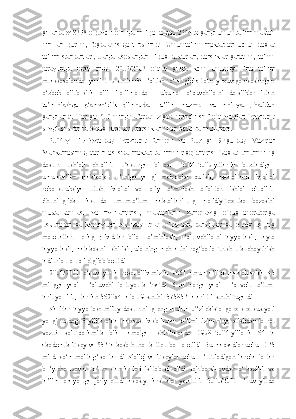 yillarda 848398 o‘quvchi o‘rniga mo‘ljallangan 2244 ta yangi umumta’lim maktab
binolari   qurilib,   foydalanishga   topshirildi.   Umumta’lim   maktablari   uchun   davlat
ta’lim   standartlari,   ularga   asoslangan   o‘quv   dasturlari,   darsliklar   yaratilib,   ta’lim
jarayoniga   joriy   etildi.   2002/2003   o‘quv   yiliga   kelib   umumiy   o‘rta   ta’lim
muassasalarida, ya'ni 1–9-sinflarda o‘qitish to‘laligicha lotin yozuviga asoslangan
o‘zbek   alifbosida   olib   borilmoqda.   Hukumat   o‘quvchilarni   darsliklar   bilan
ta’minlashga   g‘amxo‘rlik   qilmoqda.   Ta’lim   mazmun   va   mohiyat   jihatidan
yangilandi. Har   yili   600 ming  nafardan  ziyod  birinchi   sinf  o‘quvchilari   Prezident
sovg‘asi sifatida o‘quv qurollari, darsliklar bilan bepul ta’minlanadi.
2004-yil   19-fevraldagi   Prezident   farmoni   va   2004-yil   9-iyuldagi   Vazirlar
Mahkamasining  qarori  asosida  maktab ta’limini  rivojlantirish Davlat  umummilliy
dasturi   ishlab   chiqildi.   Dasturga   binoan   2004–2009-yillarda   buziladigan
umumta’lim   maktablari   o‘rniga   yangi   maktablar   qurish,   maktablarni   kapital
rekonstruksiya   qilish,   kapital   va   joriy   ta’mirlash   tadbirlari   ishlab   chiqildi.
Shuningdek,   dasturda   umumta’lim   maktablarining   moddiy-texnika   bazasini
mustahkamlash   va   rivojlantirish,   maktablarni   zamonaviy   o‘quv-laboratoriya
uskunalari   va   kompyuter   texnikasi   bilan   jihozlash,   darsliklar   va   o‘quv-uslubiy
materiallar,   pedagog   kadrlar   bilan   ta’minlash,   o‘qituvchilarni   tayyorlash,   qayta
tayyorlash,  malakasini  oshirish, ularning mehnatini rag‘batlantirishni  kuchaytirish
tadbirlari aniq belgilab berildi.
2000/2001   o‘quv   yilida   respublikamizda   9661   umumta’lim   maktablarida   45
mingga   yaqin   o‘qituvchi   faoliyat   ko‘rsatdi,   6   millionga   yaqin   o‘quvchi   ta’lim-
tarbiya oldi, ulardan 552084 nafari 9-sinfni, 375853 nafari 11-sinfni tugatdi.
Kadrlar tayyorlash milliy dasturining eng muhim O‘zbekistonga xos xususiyati
yangi turdagi  3 yillik o‘rta maxsus,  kasb-hunar  ta’limi tizimini  yaratishdan iborat
vazifa   sobitqadamlik   bilan   amalga   oshirilmoqda.   1998 – 2004-yillarda   54   ta
akademik litsey va 533 ta kasb-hunar kolleji barpo etildi. Bu maqsadlar uchun 135
mlrd. so‘m mablag‘ sarflandi. Kollej va litseylar uchun o‘qitiladigan barcha fanlar
bo‘yicha   Davlat   ta’lim   standartlari   ishlab   chiqildi,   tajriba-sinovdan   o‘tkazildi   va
ta’lim   jarayoniga   joriy   etildi,   asosiy   darsliklar   yaratildi.   2000/2001   o‘quv   yilida 