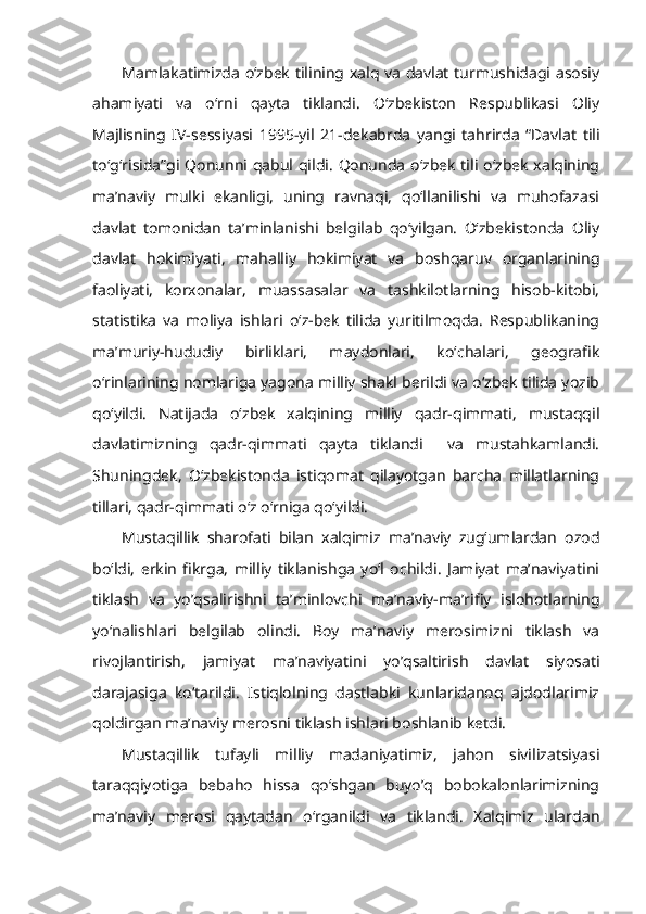 Mamlakatimizda o‘zbek tilining xalq va davlat turmushidagi asosiy
ahamiyati   va   o‘rni   qayta   tiklandi.   O‘zbekiston   Respublikasi   Oliy
Majlisning   IV-sessiyasi   1995-yil   21-dekabrda   yangi   tahrirda   “Davlat   tili
to‘g‘risida”gi Qonunni qabul qildi. Qonunda o‘zbek tili o‘zbek xalqining
ma’naviy   mulki   ekanligi,   uning   ravnaqi,   qo‘llanilishi   va   muhofazasi
davlat   tomonidan   ta’minlanishi   belgilab   qo‘yilgan.   O‘zbekistonda   Oliy
davlat   hokimiyati,   mahalliy   hokimiyat   va   boshqaruv   organlarining
faoliyati,   korxonalar,   muassasalar   va   tashkilotlarning   hisob-kitobi,
statistika   va   moliya   ishlari   o‘z-bek   tilida   yuritilmoqda.   Respublikaning
ma’muriy-hududiy   birliklari,   maydonlari,   ko‘chalari,   geografik
o‘rinlarining nomlariga yagona milliy shakl berildi va o‘zbek tilida yozib
qo‘yildi.   Natijada   o‘zbek   xalqining   milliy   qadr-qimmati,   mustaqqil
davlatimizning   qadr-qimmati   qayta   tiklandi     va   mustahkamlandi.
Shuningdek,   O‘zbekistonda   istiqomat   qilayotgan   barcha   millatlarning
tillari, qadr-qimmati o‘z o‘rniga qo‘yildi.
Mustaqillik   sharofati   bilan   xalqimiz   ma’naviy   zug‘umlardan   ozod
bo‘ldi,   erkin   fikrga,   milliy   tiklanishga   yo‘l   ochildi.   Jamiyat   ma’naviyatini
tiklash   va   yo’qsalirishni   ta’minlovchi   ma’naviy-ma’rifiy   islohotlarning
yo‘nalishlari   belgilab   olindi.   Boy   ma’naviy   merosimizni   tiklash   va
rivojlantirish,   jamiyat   ma’naviyatini   yo’qsaltirish   davlat   siyosati
darajasiga   ko‘tarildi.   Istiqlolning   dastlabki   kunlaridanoq   ajdodlarimiz
qoldirgan ma’naviy merosni tiklash ishlari boshlanib ketdi.
Mustaqillik   tufayli   milliy   madaniyatimiz,   jahon   sivilizatsiyasi
taraqqiyotiga   bebaho   hissa   qo‘shgan   buyo’q   bobokalonlarimizning
ma’naviy   merosi   qaytadan   o‘rganildi   va   tiklandi.   Xalqimiz   ulardan 