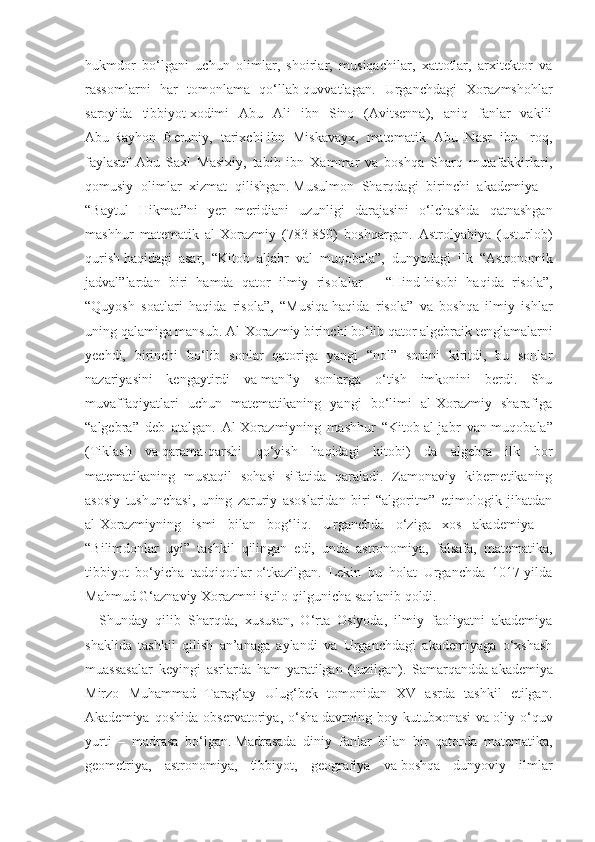 hukmdor   bo‘lgani   uchun   olimlar,   shoirlar,   musiqachilar,   xattotlar,   arxitektor   va
rassomlarni   har   tomonlama   qo‘llab-quvvatlagan.   Urganchdagi   Xorazmshohlar
saroyida   tibbiyot   xodimi   Abu   Ali   ibn   Sino   (Avitsenna),   aniq   fanlar   vakili
Abu   Rayhon   Beruniy,   tarixchi   ibn   Miskavayx,   matematik   Abu   Nasr   ibn   Iroq,
faylasuf   Abu   Saxl   Masixiy,   tabib   ibn   Xammar   va   boshqa   Sharq   mutafakkirlari,
qomusiy   olimlar   xizmat   qilishgan.   Musulmon   Sharqdagi   birinchi   akademiya   –
“Baytul   Hikmat”ni   yer   meridiani   uzunligi   darajasini   o‘lchashda   qatnashgan
mashhur   matematik   al-Xorazmiy   (783-850)   boshqargan.   Astrolyabiya   (usturlob)
qurish   haqidagi   asar,   “Kitob   aljabr   val   muqobala”,   dunyodagi   ilk   “Astronomik
jadval”lardan   biri   hamda   qator   ilmiy   risolalar   –   “Hind   hisobi   haqida   risola”,
“Quyosh   soatlari   haqida   risola”,   “Musiqa   haqida   risola”   va   boshqa   ilmiy   ishlar
uning qalamiga mansub. Al-Xorazmiy birinchi bo‘lib qator algebraik tenglamalarni
yechdi,   birinchi   bo‘lib   sonlar   qatoriga   yangi   “nol”   sonini   kiritdi,   bu   sonlar
nazariyasini   kengaytirdi   va   manfiy   sonlarga   o‘tish   imkonini   berdi.   Shu
muvaffaqiyatlari   uchun   matematikaning   yangi   bo‘limi   al-Xorazmiy   sharafiga
“algebra”   deb   atalgan.   Al-Xorazmiyning   mashhur   “Kitob   al-jabr   van-muqobala”
(Tiklash   va   qarama-qarshi   qo‘yish   haqidagi   kitobi)   da   algebra   ilk   bor
matematikaning   mustaqil   sohasi   sifatida   qaraladi.   Zamonaviy   kibernetikaning
asosiy   tushunchasi,   uning   zaruriy   asoslaridan   biri   “algoritm”   etimologik   jihatdan
al-Xorazmiyning   ismi   bilan   bog‘liq.   Urganchda   o‘ziga   xos   akademiya   –
“Bilimdonlar   uyi”   tashkil   qilingan   edi,   unda   astronomiya,   falsafa,   matematika,
tibbiyot   bo‘yicha   tadqiqotlar   o‘tkazilgan.   Lekin   bu   holat   Urganchda   1017-yilda
Mahmud G‘aznaviy Xorazmni istilo qilgunicha saqlanib qoldi.
Shunday   qilib   Sharqda,   xususan,   O‘rta   Osiyoda,   ilmiy   faoliyatni   akademiya
shaklida   tashkil   qilish   an’anaga   aylandi   va   Urganchdagi   akademiyaga   o‘xshash
muassasalar   keyingi   asrlarda   ham   yaratilgan   (tuzilgan).   Samarqandda   akademiya
Mirzo   Muhammad   Tarag‘ay   Ulug‘bek   tomonidan   XV   asrda   tashkil   etilgan.
Akademiya   qoshida   observatoriya,   o‘sha   davrning   boy   kutubxonasi   va   oliy   o‘quv
yurti   –   madrasa   bo‘lgan.   Madrasada   diniy   fanlar   bilan   bir   qatorda   matematika,
geometriya,   astronomiya,   tibbiyot,   geografiya   va   boshqa   dunyoviy   ilmlar 