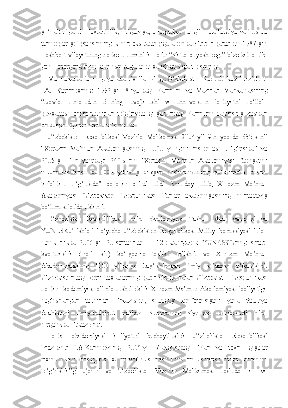 yo‘naltirilgandi.   Paxtachilik, irrigatsiya, energetika, rangli  metallurgiya va boshqa
tarmoqlar   yo’qsalishining   kompleks   tadqiqiga   alohida   e’tibor   qaratildi.   1987-yili
Toshkent viloyatining Parkent tumanida   nodir “Katta quyosh pegi” bizerkal optik-
gelio-energetik tizim qurilishi tugallandi va   ishlatishga topshirildi.
Mamlakatda fanning yanada rivojlanishiga O‘zbekiston Respublikasi Prezidenti
I.A.   Karimovning   1992-yil   8-iyuldagi   Farmoni   va   Vazirlar   Mahkamasining
“Davlat   tomonidan   fanning   rivojlanishi   va   innovatsion   faoliyatni   qo‘llab-
quvvatlash chora-tadbirlari to‘g‘risida”gi  yuqoridagi  Farmonni  bajarish yuzasidan
chiqargan Qarori ancha ta’sir qildi.
O‘zbekiston   Respublikasi   Vazirlar   Mahkamasi   2004-yil   9-noyabrda   532-sonli
“Xorazm   Ma’mun   Akademiyasining   1000   yilligini   nishonlash   to‘g‘risida”   va
2005-yil   1-noyabrdagi   240-sonli   “Xorazm   Ma’mun   Akademiyasi   faoliyatini
takomillashtirish   va   1000   yillik   yubileyini   nishonlashning   qo‘shimcha   chora-
tadbirlari   to‘g‘risida”   qarorlar   qabul   qildi.   Shunday   qilib,   Xorazm   Ma’mun
Akademiyasi   O‘zbekiston   Respublikasi   Fanlar   akademiyasining   mintaqaviy
bo‘limi sifatida tiklandi.
O‘zbekiston   Respublikasi   Fanlar   akademiyasi   Tashqi   ishlar   vazirligi   va
YUNESKO   ishlari   bo‘yicha   O‘zbekiston   Respublikasi   Milliy   komissiyasi   bilan
hamkorlikda   2006-yil   20-sentabrdan   –   12-oktabrgacha   YUNESKOning   shtab-
kvartirasida   (Parij   sh.)   ko‘rgazma   tashkil   qilishdi   va   Xorazm   Ma’mun
Akademiyasining   1000   yilligiga   bag‘ishlangan   ilmiy   anjuman   o‘tkazishdi.
O‘zbekistondagi   xorij   davlatlarning   qator   elchixonalari   O‘zbekiston   Respublikasi
Fanlar akademiyasi olimlari ishtirokida Xorazm Ma’mun Akademiyasi faoliyatiga
bag‘ishlangan   tadbirlar   o‘tkazishdi,   shunday   konferensiyani   yana   Saudiya
Arabistoni   Ilmiy-tadqiqot   markazi   Koreyaning   Kyongxi   universiteti   bilan
birgalikda o‘tkazishdi.
Fanlar   akademiyasi   faoliyatini   kuchaytirishda   O‘zbekiston   Respublikasi
Prezidenti   I.A.Karimovning   2006-yil   7-avgustdagi   “Fan   va   texnologiyalar
rivojlanishini  boshqarish va muvofiqlashtirishni takomillashtirish chora- tadbirlari
to‘g‘risida”gi   Qarori   va   O‘zbekiston   Vazirlar   Mahkamasi   qoshida   Fan   va 