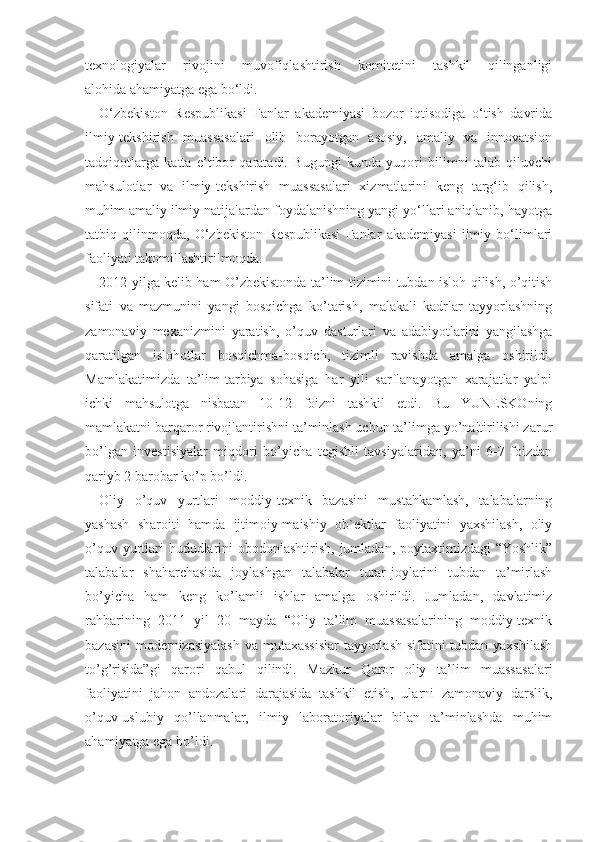 texnologiyalar   rivojini   muvofiqlashtirish   komitetini   tashkil   qilinganligi
alohida   ahamiyatga ega bo‘ldi.
O‘zbekiston   Respublikasi   Fanlar   akademiyasi   bozor   iqtisodiga   o‘tish   davrida
ilmiy-tekshirish   muassasalari   olib   borayotgan   asosiy,   amaliy   va   innovatsion
tadqiqotlarga   katta   e’tibor   qaratadi.   Bugungi   kunda   yuqori   bilimni   talab   qiluvchi
mahsulotlar   va   ilmiy-tekshirish   muassasalari   xizmatlarini   keng   targ‘ib   qilish,
muhim amaliy ilmiy natijalardan foydalanishning yangi yo‘llari aniqlanib, hayotga
tatbiq   qilinmoqda,   O‘zbekiston   Respublikasi   Fanlar   akademiyasi   ilmiy   bo‘limlari
faoliyati takomillashtirilmoqda.
2012 yilga kelib ham O’zbekistonda ta’lim tizimini tubdan isloh qilish, o’qitish
sifati   va   mazmunini   yangi   bosqichga   ko’tarish,   malakali   kadrlar   tayyorlashning
zamonaviy   mexanizmini   yaratish,   o’quv   dasturlari   va   adabiyotlarini   yangilashga
qaratilgan   islohotlar   bosqichma-bosqich,   tizimli   ravishda   amalga   oshirildi.
Mamlakatimizda   ta’lim-tarbiya   sohasiga   har   yili   sarflanayotgan   xarajatlar   yalpi
ichki   mahsulotga   nisbatan   10-12   foizni   tashkil   etdi.   Bu   YUNESKOning
mamlakatni barqaror rivojlantirishni ta’minlash uchun ta’limga yo’naltirilishi zarur
bo’lgan   investisiyalar   miqdori   bo’yicha   tegishli   tavsiyalaridan,   ya’ni   6-7   foizdan
qariyb 2 barobar ko’p bo’ldi. 
Oliy   o’quv   yurtlari   moddiy-texnik   bazasini   mustahkamlash,   talabalarning
yashash   sharoiti   hamda   ijtimoiy-maishiy   ob`ektlar   faoliyatini   yaxshilash,   oliy
o’quv yurtlari hududlarini obodonlashtirish, jumladan, poytaxtimizdagi “Yoshlik”
talabalar   shaharchasida   joylashgan   talabalar   turar-joylarini   tubdan   ta’mirlash
bo’yicha   ham   keng   ko’lamli   ishlar   amalga   oshirildi.   Jumladan,   davlatimiz
rahbarining   2011   yil   20   mayda   “Oliy   ta’lim   muassasalarining   moddiy-texnik
bazasini  modernizasiyalash  va mutaxassislar  tayyorlash sifatini  tubdan yaxshilash
to’g’risida”gi   qarori   qabul   qilindi.   Mazkur   Qaror   oliy   ta’lim   muassasalari
faoliyatini   jahon   andozalari   darajasida   tashkil   etish,   ularni   zamonaviy   darslik,
o’quv-uslubiy   qo’llanmalar,   ilmiy   laboratoriyalar   bilan   ta’minlashda   muhim
ahamiyatga ega bo’ldi.  