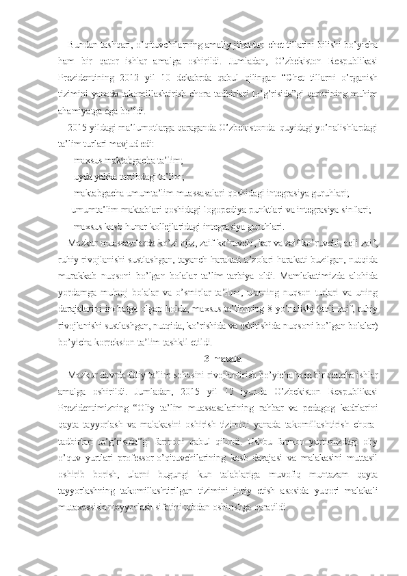 Bundan tashqari, o’qituvchilarning amaliy jihatdan chet tillarini bilishi bo’yicha
ham   bir   qator   ishlar   amalga   oshirildi.   Jumladan,   O’zbekiston   Respublikasi
Prezidentining   2012   yil   10   dekabrda   qabul   qilingan   “Chet   tillarni   o’rganish
tizimini   yanada  takomillashtirish  chora-tadbirlari   to’g’risida”gi   qarorining muhim
ahamiyatga ega bo’ldi.
2015 yildagi ma’lumotlarga qaraganda O’zbekistonda  quyidagi yo’nalishlardagi
ta’lim turlari mavjud edi: 
- maxsus maktabgacha ta’lim; 
- uyda yakka tartibdagi ta’lim; 
- maktabgacha umumta’lim muassasalari qoshidagi integrasiya guruhlari; 
-umumta’lim maktablari qoshidagi logopediya punktlari va integrasiya sinflari;
- maxsus kasb-hunar kollejlaridagi integrasiya guruhlari.
Mazkur muassasalarda ko’zi ojiz, zaif ko’ruvchi, kar va zaif ko’ruvchi, aqli zaif,
ruhiy rivojlanishi sustlashgan, tayanch harakati a’zolari harakati buzilgan, nutqida
murakkab   nuqsoni   bo’lgan   bolalar   ta’lim-tarbiya   oldi.   Mamlakatimizda   alohida
yordamga   muhtoj   bolalar   va   o’smirlar   ta’limi,   ularning   nuqson   turlari   va   uning
darajalarini inobatga olgan holda, maxsus ta’limning 8 yo’nalishi (aqli zaif, ruhiy
rivojlanishi sustlashgan, nutqida, ko’rishida va eshitishida nuqsoni bo’lgan bolalar)
bo’yicha korreksion ta’lim tashkil etildi.
3-masala
Mazkur davrda Oliy ta’lim sohasini rivojlantirish bo’yicha ham bir qancha ishlar
amalga   oshirildi.   Jumladan,   2015   yil   12   iyunda   O’zbekiston   Respublikasi
Prezidentimizning   “Oliy   ta’lim   muassasalarining   rahbar   va   pedagog   kadrlarini
qayta   tayyorlash   va   malakasini   oshirish   tizimini   yanada   takomillashtirish   chora-
tadbirlari   to’g’risida”gi   farmoni   qabul   qilindi.   Ushbu   farmon   yurtimizdagi   oliy
o’quv   yurtlari   professor-o’qituvchilarining   kasb   darajasi   va   malakasini   muttasil
oshirib   borish,   ularni   bugungi   kun   talablariga   muvofiq   muntazam   qayta
tayyorlashning   takomillashtirilgan   tizimini   joriy   etish   asosida   yuqori   malakali
mutaxassislar tayyorlash sifatini tubdan oshirishga qaratildi. 