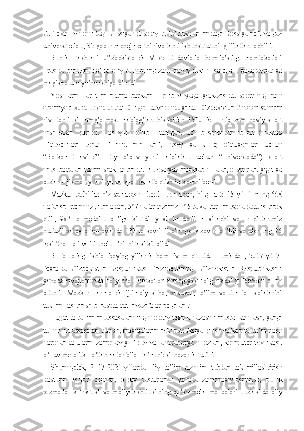 G.Plexanov nomidagi Rossiya iqtisodiyot, I.Gubkin nomidagi Rossiya neft va gaz
universitetlari, Singapur menejmentni rivojlantirish institutining filiallari ochildi. 
Bundan   tashqari,   O’zbekistonda   Mustaqil   davlatlar   hamdo’stligi   mamlakatlari
orasida   birinchi   bo’lib   oliy   ta’limning   zamonaviy   ikki   bosqichli   -   bakalavriat   va
magistratura yo’nalishiga o’tildi.
Yoshlarni   har   tomonlama   barkamol   qilib   voyaga   yetkazishda   sportning   ham
ahamiyati katta hisoblanadi. O’tgan davr  mobaynida O’zbekiston Bolalar  sportini
rivojlantirish   jamg’armasi   mablag’lari   hisobidan   1500   dan   ortiq   zamonaviy   sport
inshootlari   qurildi.   Har   yili   bo’lib   o’tadigan,   uch   bosqichdan   iborat   (maktab
o’quvchilari   uchun   “Umid   nihollari”,   litsey   va   kollej   o’quvchilari   uchun
“Barkamol   avlod”,   oliy   o’quv   yurti   talabalari   uchun   “Universiada”)   sport
musobaqalari tizimi shakllantirildi. Bu esa yuz minglab bolalar, o’smirlar, yigit va
qizlarni jismoniy tarbiya va sportga jalb etish imkonini berdi. 
Mazkur tadbirlar o’z samarasini  berdi. Jumladan, birgina 2015 yili 1 ming 668
nafar sportchimiz, jumladan, 567 nafar qizimiz 165 ta xalqaro musobaqada ishtirok
etib,   983   ta   medalni   qo’lga   kiritdi,   yosh   iqtidorli   musiqachi   va   ijrochilarimiz
nufuzli   xalqaro   tanlovlarda   137   ta   sovrinli   o’ringa   sazovor   bo’ldi   va   ularning   76
tasi Gran-pri va birinchi o’rinni tashkil qildi.
Bu   boradagi   ishlar   keying   yillarda   ham   dvom   ettirildi.   Jumladan,   2017-yil   7-
fevralda   O’zbekiston   Respublikasi   Prezidentining   "O‘zbekiston   Respublikasini
yanada   rivojlantirish   bo‘yicha   Harakatlar   strategiyasi   to‘g‘risida"gi   farmoni   e’lon
qilindi.   Mazkur   Farmonda   ijtimoiy   soha,   xususan,   ta’lim   va   ilm-fan   sohalarini
takomillashtirish borasida qator vazifalar belgilandi.
Hujjatda ta’lim muassasalarining moddiy-texnik bazasini mustahkamlash, yangi
ta’lim muassasalari qurish, mavjudlarini rekonstruksiya qilish va kapital ta’mirlash
barobarida   ularni   zamonaviy   o‘quv   va   laboratoriya   jihozlari,   komputer   texnikasi,
o‘quv-metodik qo‘llanmalar bilan ta’minlash nazarda tutildi.
Shuningdek,   2017-2021-yillarda   oliy   ta’lim   tizimini   tubdan   takomillashtirish
dasturini   ishlab   chiqish,   o‘quv   dasturlarini   yanada   zamonaviylashtirish,   pullik
xizmatlar ko‘rsatish va moliyalashtirishning qo‘shimcha manbalarini izlashda oliy 