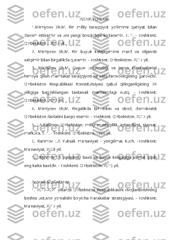 ADA BIY OTLA R:
1.Mirziyoev   Sh.M.   Biz   milliy   taraqqiyot   yo'limizni   qat'iyat   bilan
davom   ettiramiz   va   uni   yangi   bosqichga   ko'taramiz.   T.   1.   -   Toshkent:
O'zbekiston .. 2017 yil.
2.   Mirziyoev   Sh.M.   Biz   buyuk   kelajagimizni   mard   va   olijanob
xalqimiz bilan birgalikda quramiz. - Toshkent: O'zbekiston. 2017 yil.
3.   Mirziyoev   Sh.M.   Qonun   ustuvorligi   va   inson   manfaatlarini
himoya   qilish   mamlakat   taraqqiyoti   va   xalq   farovonligining   garovidir.
O'zbekiston   Respublikasi   Konstitutsiyasi   qabul   qilinganligining   24
yilligiga   bag'ishlangan   tantanali   marosimdagi   nutq.   -   Toshkent:
O'zbekiston. 2017 yil.
4.   Mirziyoev   Sh.M.   Birgalikda   biz   erkin   va   obod,   demokratik
O'zbekiston davlatini barpo etamiz. - Toshkent: O'zbekiston. 2017 yil.
5.   I.A.Karimov   O'zbekiston:   milliy   mustaqillik,   iqtisodiyot,   siyosat,
mafkura. T. 1. - Toshkent: O'zbekiston, 1996 yil.
6.   Karimov   I.A   Yuksak   ma'naviyat   -   yengilmas   kuch.   -Toshkent:
Ma'naviyat, 2008 yil.
10.   Karimov   I.A   Vatanimiz   baxti   va   buyuk   kelajagiga   xizmat   qilish
eng katta baxtdir. - Toshkent: O'zbekiston. 2015 yil.
Асосий адабиётлар
1.   2017-2021   yillarda   O'zbekiston   Respublikasini   rivojlantirishning
beshta   ustuvor   yo'nalishi   bo'yicha   Harakatlar   strategiyasi.   -   Toshkent:
Ma'naviyat, 2017 yil. 