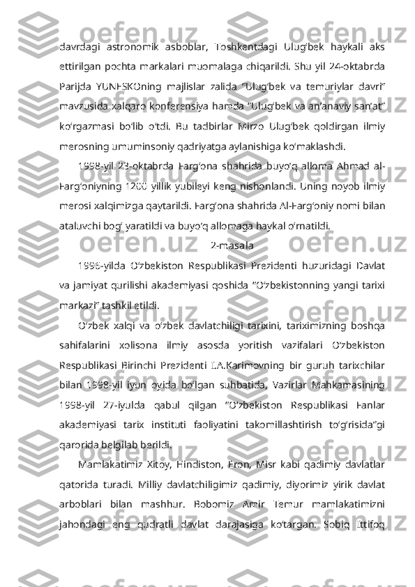 davrdagi   astronomik   asboblar,   Toshkentdagi   Ulug‘bek   haykali   aks
ettirilgan   pochta   markalari   muomalaga   chiqarildi.   Shu   yil   24-oktabrda
Parijda   YUNESKOning   majlislar   zalida   “Ulug‘bek   va   temuriylar   davri”
mavzusida  xalqaro konferensiya  hamda  “Ulug‘bek  va  an’anaviy san’at”
ko‘rgazmasi   bo‘lib   o‘tdi.   Bu   tadbirlar   Mirzo   Ulug‘bek   qoldirgan   ilmiy
merosning umuminsoniy qadriyatga aylanishiga ko‘maklashdi.
1998-yil   23-oktabrda   Farg‘ona   shahrida   buyo’q   alloma   Ahmad   al-
Farg‘oniyning   1200   yillik   yubileyi   keng  nishonlandi.   Uning   noyob   ilmiy
merosi xalqimizga qaytarildi. Farg‘ona shahrida Al-Farg‘oniy nomi bilan
ataluvchi bog‘ yaratildi va buyo’q allomaga haykal o‘rnatildi.
2-masala
1996-yilda   O‘zbekiston   Respublikasi   Prezidenti   huzuridagi   Davlat
va   jamiyat   qurilishi   akademiyasi   qoshida   “O‘zbekistonning   yangi   tarixi
markazi” tashkil etildi.
O‘zbek   xalqi   va   o‘zbek   davlatchiligi   tarixini,   tariximizning   boshqa
sahifalarini   xolisona   ilmiy   asosda   yoritish   vazifalari   O’zbekiston
Respublikasi   Birinchi   Prezidenti   I.A.Karimovning   bir   guruh   tarixchilar
bilan   1998-yil   iyun   oyida   bo‘lgan   suhbatida,   Vazirlar   Mahkamasining
1998-yil   27-iyulda   qabul   qilgan   “O‘zbekiston   Respublikasi   Fanlar
akademiyasi   tarix   instituti   faoliyatini   takomillashtirish   to‘g‘risida”gi
qarorida belgilab berildi.
Mamlakatimiz   Xitoy,   Hindiston,   Eron,   Misr   kabi   qadimiy   davlatlar
qatorida   turadi.   Milliy   davlatchiligimiz   qadimiy,   diyorimiz   yirik   davlat
arboblari   bilan   mashhur.   Bobomiz   Amir   Temur   mamlakatimizni
jahondagi   eng   qudratli   davlat   darajasiga   ko‘targan.   Sobiq   Ittifoq 