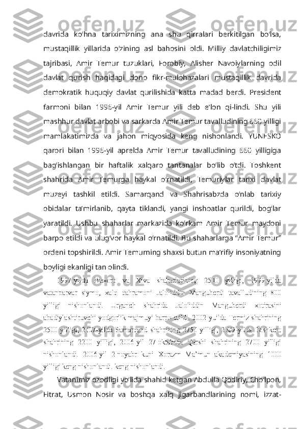 davrida   ko‘hna   tariximizning   ana   shu   qirralari   berkitilgan   bo‘lsa,
mustaqillik   yillarida   o‘zining   asl   bahosini   oldi.   Milliy   davlatchiligimiz
tajribasi,   Amir   Temur   tuzuklari,   Forobiy,   Alisher   Navoiylarning   odil
davlat   qurish   haqidagi   dono   fikr-mulohazalari   mustaqillik   davrida
demokratik   huquqiy   davlat   qurilishida   katta   madad   berdi.   President
farmoni   bilan   1996-yil   Amir   Temur   yili   deb   e’lon   qi-lindi.   Shu   yili
mashhur davlat arbobi va sarkarda Amir Temur tavalludining 660 yilligi
mamlakatimizda   va   jahon   miqyosida   keng   nishonlandi.   YUNESKO
qarori   bilan   1996-yil   aprelda   Amir   Temur   tavalludining   660   yilligiga
bag‘ishlangan   bir   haftalik   xalqaro   tantanalar   bo‘lib   o‘tdi.   Toshkent
shahrida   Amir   Temurga   haykal   o‘rnatildi,   Temuriylar   tarixi   davlat
muzeyi   tashkil   etildi.   Samarqand   va   Shahrisabzda   o‘nlab   tarixiy
obidalar   ta’mirlanib,   qayta   tiklandi,   yangi   inshoatlar   qurildi,   bog‘lar
yaratildi.   Ushbu   shaharlar   markazida   ko‘rkam   Amir   Temur   maydoni
barpo etildi va ulug‘vor haykal o‘rnatildi. Bu shaharlarga “Amir Temur”
ordeni topshirildi. Amir Temurning shaxsi butun ma’rifiy insoniyatning
boyligi ekanligi tan olindi.
1997-yilda   Buxoro   va   Xiva   shaharlarining   2500   yilligi,   1999-yilda
vatanparvar   siymo,   xalq   qahramoni   Jaloliddin   Manguberdi   tavalludining   800
yilligi   nishonlandi.   Urganch   shahrida   Jaloliddin   Manguberdi   xotirasini
abadiylashtiruvchi yodgorlik majmuyi barpo etildi. 2002-yuilda Termiz shahrining
2500   yilligi,   2007-yilda   Samarqand   shahrining   2750   yilligi,   2009-yilda   Toshkent
shahrining   2200   yilligi,   2006-yil   27-oktabrda   Qarshi   shahrining   2700   yilligi
nishonlandi.   2006-yil   2-noyabr   kuni   Xorazm   Ma’mun   akademiyasining   1000
yilligi keng nishonlandi. keng nishonlandi.
Vatanimiz ozodligi yo‘lida shahid ketgan Abdulla Qodiriy, Cho‘lpon,
Fitrat,   Usmon   Nosir   va   boshqa   xalq   jigarbandlarining   nomi,   izzat- 