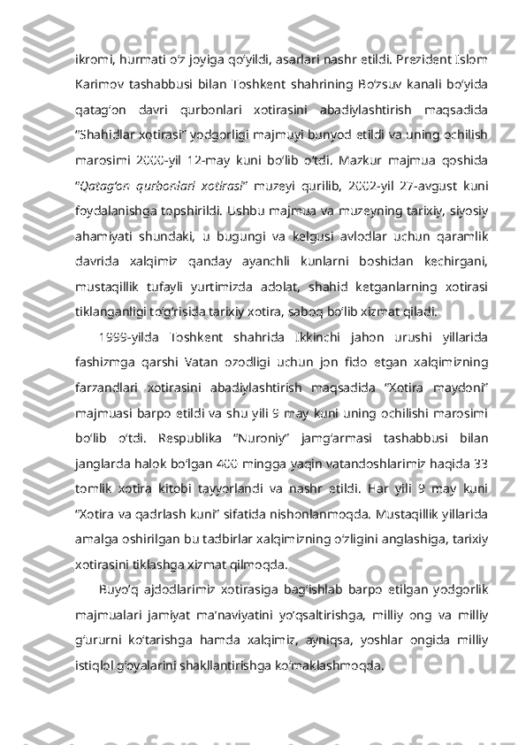 ikromi, hurmati o‘z joyiga qo‘yildi, asarlari nashr etildi. Prezident Islom
Karimov   tashabbusi   bilan   Toshkent   shahrining   Bo‘zsuv   kanali   bo‘yida
qatag‘on   davri   qurbonlari   xotirasini   abadiylashtirish   maqsadida
“Shahidlar xotirasi” yodgorligi majmuyi bunyod etildi va uning ochilish
marosimi   2000-yil   12-may   kuni   bo‘lib   o‘tdi.   Mazkur   majmua   qoshida
“ Qatag‘on   qurbonlari   xotirasi ”   muzeyi   qurilib,   2002-yil   27-avgust   kuni
foydalanishga topshirildi. Ushbu majmua va muzeyning tarixiy, siyosiy
ahamiyati   shundaki,   u   bugungi   va   kelgusi   avlodlar   uchun   qaramlik
davrida   xalqimiz   qanday   ayanchli   kunlarni   boshidan   kechirgani,
mustaqillik   tufayli   yurtimizda   adolat,   shahid   ketganlarning   xotirasi
tiklanganligi to‘g‘risida tarixiy xotira, saboq bo‘lib xizmat qiladi.
1999-yilda   Toshkent   shahrida   Ikkinchi   jahon   urushi   yillarida
fashizmga   qarshi   Vatan   ozodligi   uchun   jon   fido   etgan   xalqimizning
farzandlari   xotirasini   abadiylashtirish   maqsadida   “Xotira   maydoni”
majmuasi  barpo   etildi  va   shu   yili  9  may  kuni  uning  ochilishi  marosimi
bo‘lib   o‘tdi.   Respublika   “Nuroniy”   jamg‘armasi   tashabbusi   bilan
janglarda halok bo‘lgan 400 mingga yaqin vatandoshlarimiz haqida 33
tomlik   xotira   kitobi   tayyorlandi   va   nashr   etildi.   Har   yili   9   may   kuni
“Xotira va qadrlash kuni” sifatida nishonlanmoqda. Mustaqillik yillarida
amalga oshirilgan bu tadbirlar xalqimizning o‘zligini anglashiga, tarixiy
xotirasini tiklashga xizmat qilmoqda.
Buyo’q   ajdodlarimiz   xotirasiga   bag‘ishlab   barpo   etilgan   yodgorlik
majmualari   jamiyat   ma’naviyatini   yo’qsaltirishga,   milliy   ong   va   milliy
g‘ururni   ko‘tarishga   hamda   xalqimiz,   ayniqsa,   yoshlar   ongida   milliy
istiqlol g‘oyalarini shakllantirishga ko‘maklashmoqda. 