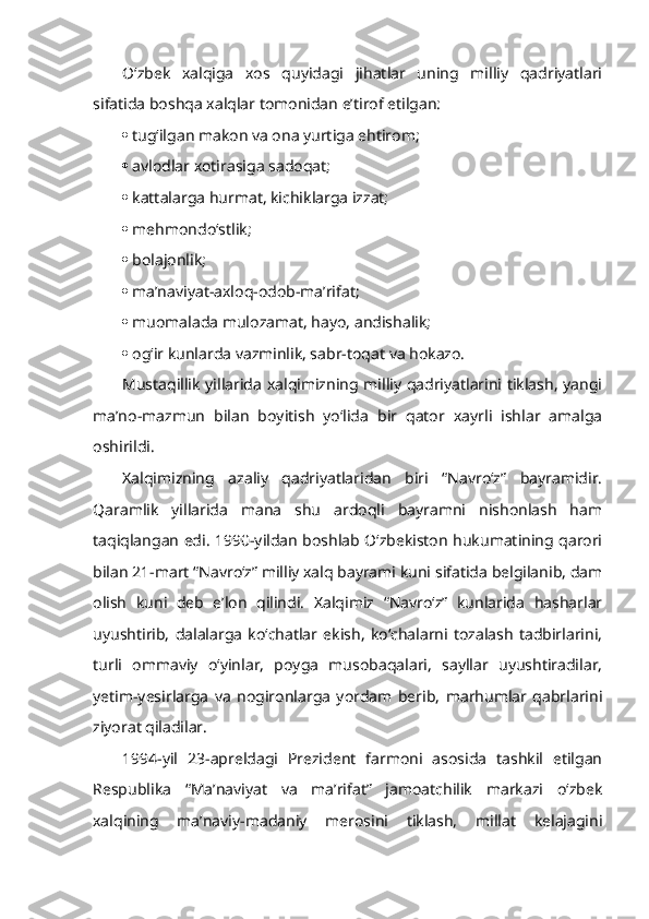 O‘zbek   xalqiga   xos   quyidagi   jihatlar   uning   milliy   qadriyatlari
sifatida boshqa xalqlar tomonidan e’tirof etilgan:
 tug‘ilgan makon va ona yurtiga ehtirom;
 avlodlar xotirasiga sadoqat;
 kattalarga hurmat, kichiklarga izzat;
 mehmondo‘stlik;
 bolajonlik;
 ma’naviyat-axloq-odob-ma’rifat;
 muomalada mulozamat, hayo, andishalik;
 og‘ir kunlarda vazminlik, sabr-toqat va hokazo.
Mustaqillik yillarida xalqimizning milliy qadriyatlarini tiklash, yangi
ma’no-mazmun   bilan   boyitish   yo‘lida   bir   qator   xayrli   ishlar   amalga
oshirildi.
Xalqimizning   azaliy   qadriyatlaridan   biri   “Navro‘z”   bayramidir.
Qaramlik   yillarida   mana   shu   ardoqli   bayramni   nishonlash   ham
taqiqlangan edi. 1990-yildan boshlab O‘zbekiston hukumatining qarori
bilan 21-mart “Navro‘z” milliy xalq bayrami kuni sifatida belgilanib, dam
olish   kuni   deb   e’lon   qilindi.   Xalqimiz   “Navro‘z”   kunlarida   hasharlar
uyushtirib,   dalalarga   ko‘chatlar   ekish,   ko‘chalarni   tozalash   tadbirlarini,
turli   ommaviy   o‘yinlar,   poyga   musobaqalari,   sayllar   uyushtiradilar,
yetim-yesirlarga   va   nogironlarga   yordam   berib,   marhumlar   qabrlarini
ziyorat qiladilar.
1994-yil   23-apreldagi   Prezident   farmoni   asosida   tashkil   etilgan
Respublika   “Ma’naviyat   va   ma’rifat”   jamoatchilik   markazi   o‘zbek
xalqining   ma’naviy-madaniy   merosini   tiklash,   millat   kelajagini 