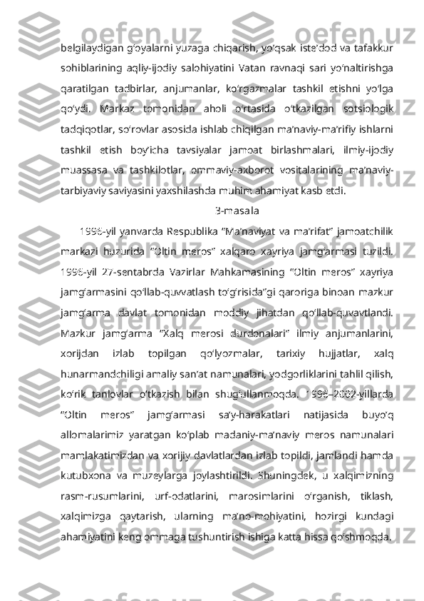 belgilaydigan  g‘oyalarni yuzaga  chiqarish, yo’qsak  iste’dod va tafakkur
sohiblarining   aqliy-ijodiy   salohiyatini   Vatan   ravnaqi   sari   yo‘naltirishga
qaratilgan   tadbirlar,   anjumanlar,   ko‘rgazmalar   tashkil   etishni   yo‘lga
qo‘ydi.   Markaz   tomonidan   aholi   o‘rtasida   o‘tkazilgan   sotsiologik
tadqiqotlar, so‘rovlar asosida ishlab chiqilgan ma’naviy-ma’rifiy ishlarni
tashkil   etish   boy’icha   tavsiyalar   jamoat   birlashmalari,   ilmiy-ijodiy
muassasa   va   tashkilotlar,   ommaviy-axborot   vositalarining   ma’naviy-
tarbiyaviy saviyasini yaxshilashda muhim ahamiyat kasb etdi.
3-masala
1996-yil   yanvarda   Respublika   “Ma’naviyat   va   ma’rifat”   jamoatchilik
markazi   huzurida   “Oltin   meros”   xalqaro   xayriya   jamg‘armasi   tuzildi.
1996-yil   27-sentabrda   Vazirlar   Mahkamasining   “Oltin   meros”   xayriya
jamg‘armasini qo‘llab-quvvatlash to‘g‘risida”gi qaroriga binoan mazkur
jamg‘arma   davlat   tomonidan   moddiy   jihatdan   qo‘llab-quvavtlandi.
Mazkur   jamg‘arma   “Xalq   merosi   durdonalari”   ilmiy   anjumanlarini,
xorijdan   izlab   topilgan   qo‘lyozmalar,   tarixiy   hujjatlar,   xalq
hunarmandchiligi amaliy san’at namunalari, yodgorliklarini tahlil qilish,
ko‘rik   tanlovlar   o‘tkazish   bilan   shug‘ullanmoqda.   1996–2002-yillarda
“Oltin   meros”   jamg‘armasi   sa’y-harakatlari   natijasida   buyo’q
allomalarimiz   yaratgan   ko‘plab   madaniy-ma’naviy   meros   namunalari
mamlakatimizdan va xorijiy davlatlardan izlab topildi, jamlandi hamda
kutubxona   va   muzeylarga   joylashtirildi.   Shuningdek,   u   xalqimizning
rasm-rusumlarini,   urf-odatlarini,   marosimlarini   o‘rganish,   tiklash,
xalqimizga   qaytarish,   ularning   ma’no-mohiyatini,   hozirgi   kundagi
ahamiyatini keng ommaga tushuntirish ishiga katta hissa qo‘shmoqda. 