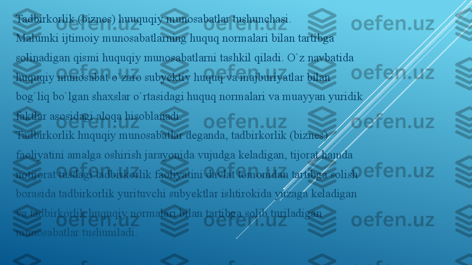 Tadbirkorlik (biznes) huuquqiy munosabatlar tushunchasi.
Malumki ijtimoiy munosabatlarning huquq normalari bilan tartibga
solinadigan qismi huquqiy munosabatlarni tashkil qiladi. O`z navbatida
huquqiy munosabat o`zaro subyektiv huquq va majburiyatlar bilan
bog`liq bo`lgan shaxslar o`rtasidagi huquq normalari va muayyan yuridik
faktlar asosidagi aloqa hisoblanadi.
Tadbirkorlik huquqiy munosabatlar deganda, tadbirkorlik (biznes)
faoliyatini amalga oshirish jarayonida vujudga keladigan, tijorat hamda
notijorat tusdagi tadbirkorlik faoliyatini davlat tomonidan tartibga solish
borasida tadbirkorlik yurituvchi subyektlar ishtirokida yuzaga keladigan
va tadbirkorlik huquqiy normalari bilan tartibga solib turiladigan
munosabatlar tushuniladi. 