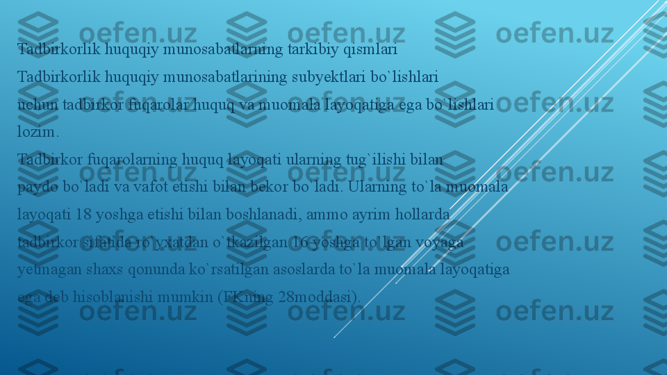 Tadbirkorlik huquqiy munosabatlarning tarkibiy qismlari
Tadbirkorlik huquqiy munosabatlarining subyektlari bo`lishlari
uchun tadbirkor fuqarolar huquq va muomala layoqatiga ega bo`lishlari
lozim.
Tadbirkor fuqarolarning huquq layoqati ularning tug`ilishi bilan
paydo bo`ladi va vafot etishi bilan bekor bo`ladi. Ularning to`la muomala
layoqati 18 yoshga etishi bilan boshlanadi, ammo ayrim hollarda
tadbirkor sifatida ro`yxatdan o`tkazilgan 16 yoshga to`lgan voyaga
yetmagan shaxs qonunda ko`rsatilgan asoslarda to`la muomala layoqatiga
ega deb hisoblanishi mumkin (FKning 28moddasi). 