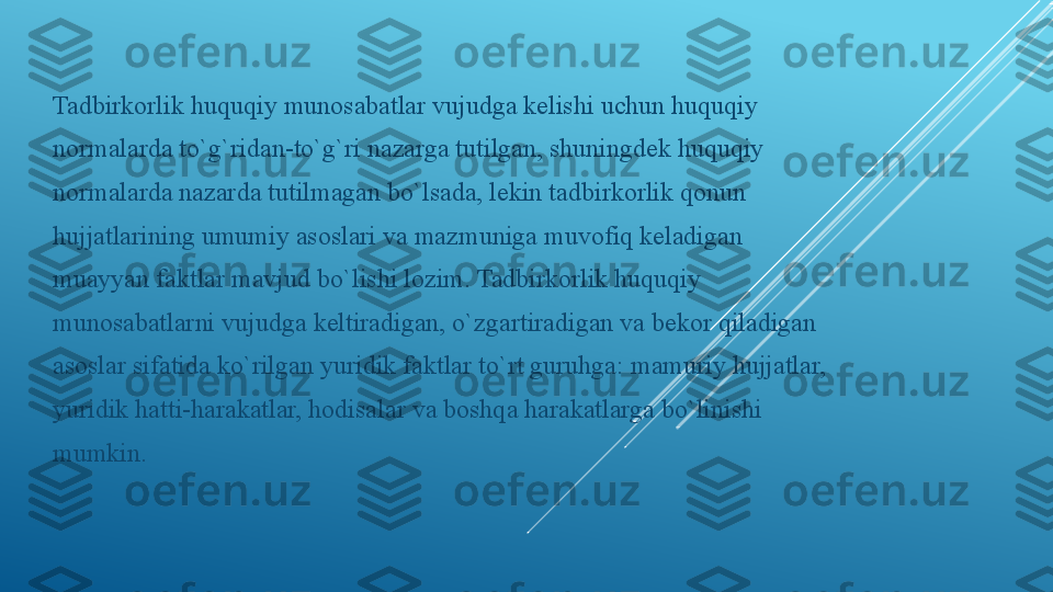 Tadbirkorlik huquqiy munosabatlar vujudga kelishi uchun huquqiy
normalarda to`g`ridan-to`g`ri nazarga tutilgan, shuningdek huquqiy
normalarda nazarda tutilmagan bo`lsada, lekin tadbirkorlik qonun
hujjatlarining umumiy asoslari va mazmuniga muvofiq keladigan
muayyan faktlar mavjud bo`lishi lozim. Tadbirkorlik huquqiy
munosabatlarni vujudga keltiradigan, o`zgartiradigan va bekor qiladigan
asoslar sifatida ko`rilgan yuridik faktlar to`rt guruhga: mamuriy hujjatlar,
yuridik hatti-harakatlar, hodisalar va boshqa harakatlarga bo`linishi
mumkin. 