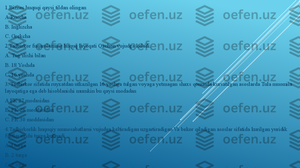 1.Biznes huquqi qaysi tildan olingan 
A.Ruscha 
B. Inglizcha 
C. Grekcha
2.Tadbirkor fuqarolarning huquq layoqati Qachon vujudga keladi.
A. Tug’ilishi bilan 
B. 18 Yoshda
C. 16 yoshda
3. Tadbirkor sifatida ruyxatdan utkazilgan 16 yoshga tulgan voyaga yetmagan shaxs qonunda kursatilgan asoslarda Tula muomila 
layoqatiga ega deb hisoblanishi mumkin bu qaysi modadan 
A FK 27 modasidan 
B. FK 28 moddasidan 
C. FK 30 moddasidan
4.Tadbirkorlik huquqiy munosabatlarni vujudga keltiradigan uzgartiradigan Va bekor qiladigan asoslar sifatida kurilgan yuridik 
faktlar nechi turga bulinadi 
A.4 turga 
B. 2 turga 
C. 3 turga 