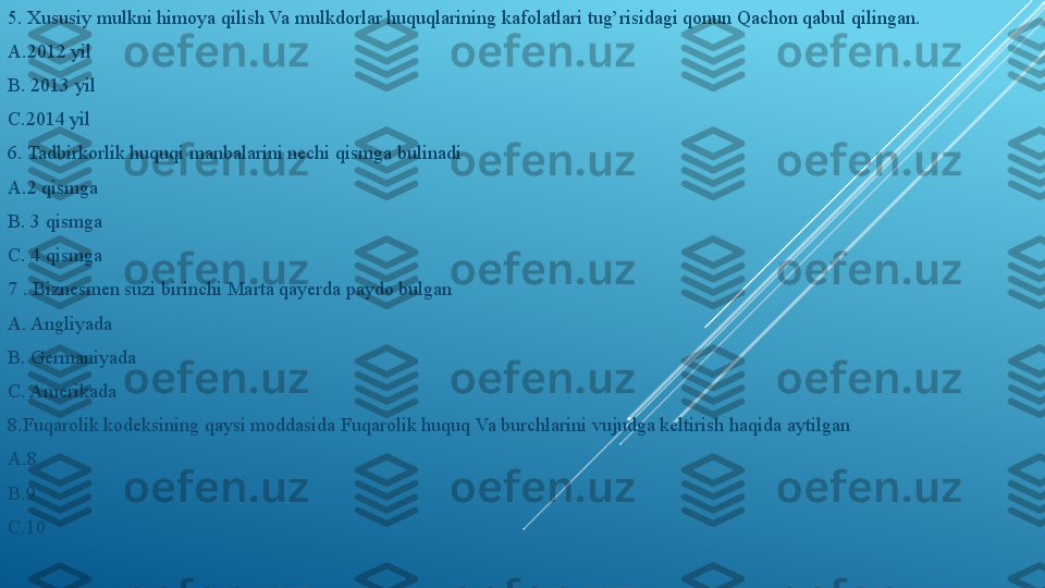 5. Xususiy mulkni himoya qilish Va mulkdorlar huquqlarining kafolatlari tug’risidagi qonun Qachon qabul qilingan.
A.2012 yil 
B. 2013 yil 
C.2014 yil
6. Tadbirkorlik huquqi manbalarini nechi qismga bulinadi 
A.2 qismga 
B. 3 qismga 
C. 4 qismga
7 . Biznesmen suzi birinchi Marta qayerda paydo bulgan 
A. Angliyada 
B. Germaniyada 
C. Amerikada
8.Fuqarolik kodeksining qaysi moddasida Fuqarolik huquq Va burchlarini vujudga keltirish haqida aytilgan 
A.8 
B.9 
C.10 