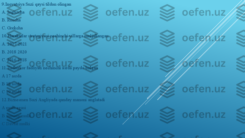 9.Inovatsiya Suzi qaysi tildan olingan 
A. Inglizcha
B. Ruscha 
C. Grekcha
10.Harakatlar strategiyasi nechinchi yillarga muljallangan.
A. 2017 2021 
B. 2018 2020
C. 2016 2018
11.Tadbirkor faoliyati nechinchi asrda paydo bulgan
A 17 asrda 
B 18 asrda 
C 19 asrda
12.Biznesmen Suzi Angliyada qanday manoni anglatadi 
A mulk egasi 
B xususiy mulk 
C Davlat mulki 