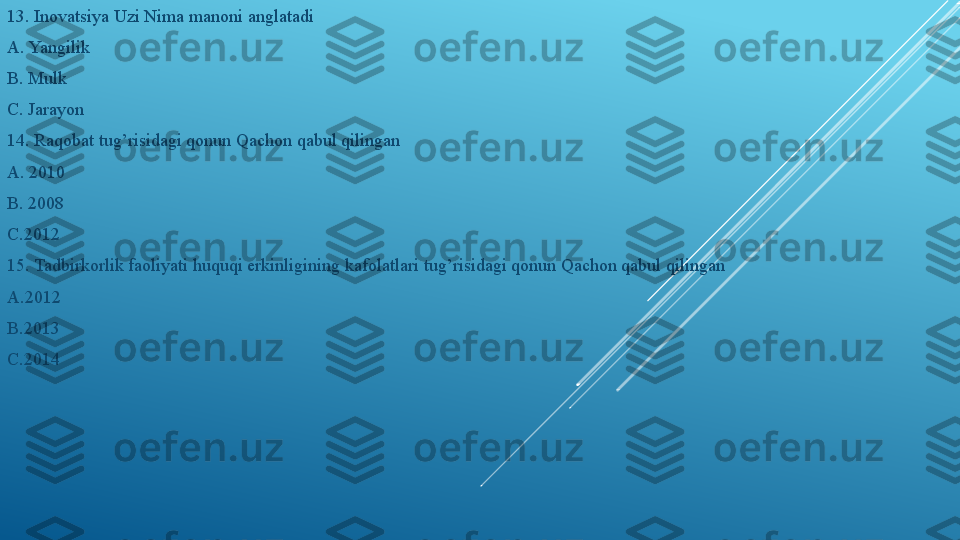 13. Inovatsiya Uzi Nima manoni anglatadi 
A. Yangilik 
B. Mulk 
C. Jarayon
14. Raqobat tug’risidagi qonun Qachon qabul qilingan 
A. 2010
B. 2008
C.2012
15. Tadbirkorlik faoliyati huquqi erkinligining kafolatlari tug’risidagi qonun Qachon qabul qilingan
A.2012
B.2013
C.2014 