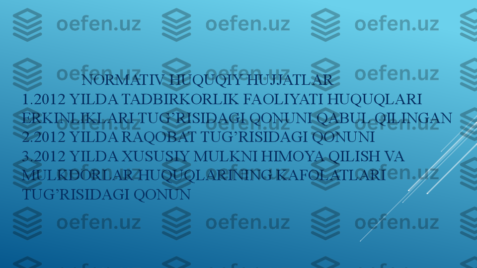                 NORMATIV HUQUQIY HUJJATLAR 
1.2012 YILDA TADBIRKORLIK FAOLIYATI HUQUQLARI 
ERKINLIKLARI TUG’RISIDAGI QONUNI QABUL QILINGAN 
2.2012 YILDA RAQOBAT TUG’RISIDAGI QONUNI 
3.2012 YILDA XUSUSIY MULKNI HIMOYA QILISH VA 
MULKDORLAR HUQUQLARINING KAFOLATLARI 
TUG’RISIDAGI QONUN 