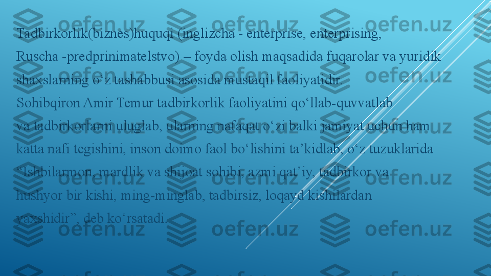 Tadbirkorlik(biznes)huquqi (inglizcha - enterprise, enterprising,
Ruscha -predprinimatelstvo) – foyda olish maqsadida fuqarolar va yuridik
shaxslarning o‘z tashabbusi asosida mustaqil faoliyatidir.
Sohibqiron Amir Temur tadbirkorlik faoliyatini qo‘llab-quvvatlab
va tadbirkorlarni uluglab, ularning nafaqat o‘zi balki jamiyat uchun ham
katta nafi tegishini, inson doimo faol bo‘lishini ta’kidlab, o‘z tuzuklarida
“ Ishbilarmon, mardlik va shijoat sohibi, azmi qat’iy, tadbirkor va
hushyor bir kishi, ming-minglab, tadbirsiz, loqayd kishilardan
yaxshidir”, deb ko‘rsatadi . 