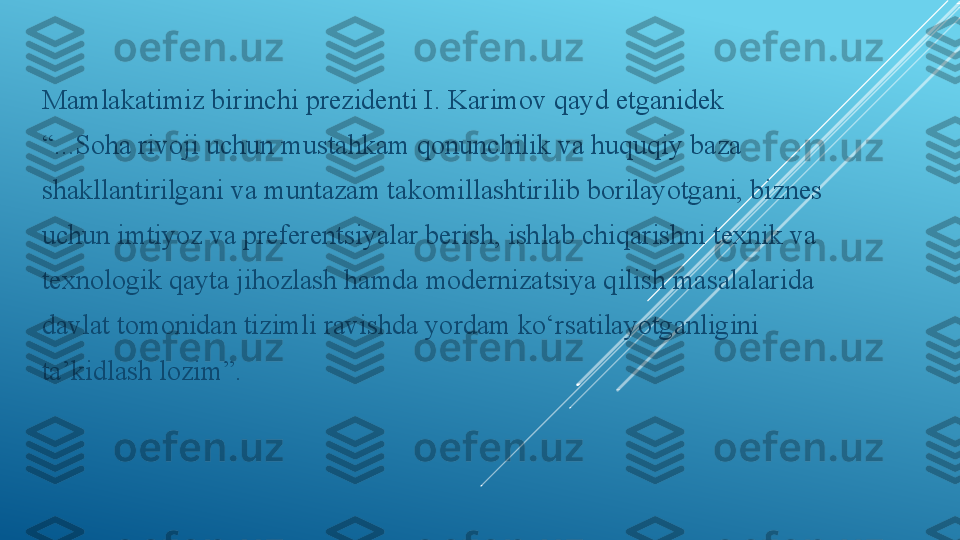 Mamlakatimiz birinchi prezidenti I. Karimov qayd etganidek
“ ...Soha rivoji uchun mustahkam qonunchilik va huquqiy baza
shakllantirilgani va muntazam takomillashtirilib borilayotgani, biznes
uchun imtiyoz va preferentsiyalar berish, ishlab chiqarishni texnik va
texnologik qayta jihozlash hamda modernizatsiya qilish masalalarida
davlat tomonidan tizimli ravishda yordam ko‘rsatilayotganligini
ta’kidlash lozim”. 