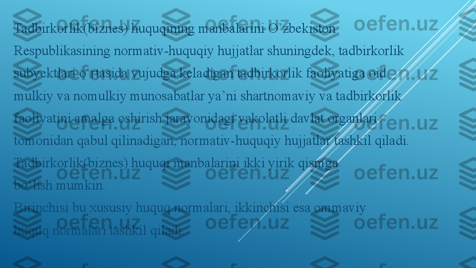 Tadbirkorlik(biznes) huquqining manbalarini O’zbekiston
Respublikasining normativ-huquqiy hujjatlar shuningdek, tadbirkorlik
subyektlari o‘rtasida vujudga keladigan tadbirkorlik faoliyatiga oid
mulkiy va nomulkiy munosabatlar ya’ni shartnomaviy va tadbirkorlik
faoliyatini amalga oshirish jarayonidagi vakolatli davlat organlari
tomonidan qabul qilinadigan, normativ-huquqiy hujjatlar tashkil qiladi.
Tadbirkorlik(biznes) huquqi manbalarini ikki yirik qismga
bo‘lish mumkin.
Birinchisi bu xususiy huquq normalari, ikkinchisi esa ommaviy
huquq normalari tashkil qiladi. 