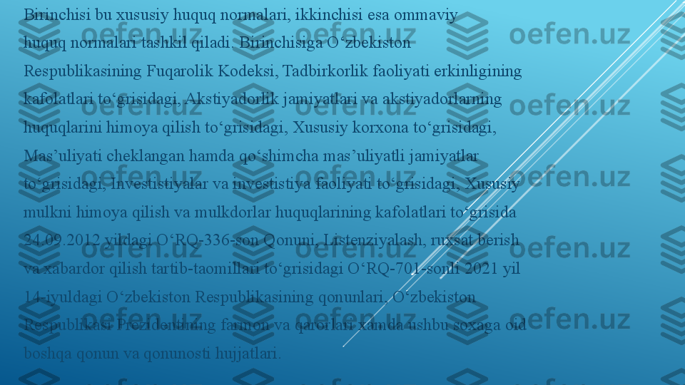 Birinchisi bu xususiy huquq normalari, ikkinchisi esa ommaviy
huquq normalari tashkil qiladi. Birinchisiga O‘zbekiston
Respublikasining Fuqarolik Kodeksi, Tadbirkorlik faoliyati erkinligining
kafolatlari to‘grisidagi, Akstiyadorlik jamiyatlari va akstiyadorlarning
huquqlarini himoya qilish to‘grisidagi, Xususiy korxona to‘grisidagi,
Mas’uliyati cheklangan hamda qo‘shimcha mas’uliyatli jamiyatlar
to‘grisidagi, Investistiyalar va investistiya faoliyati to‘grisidagi, Xususiy
mulkni himoya qilish va mulkdorlar huquqlarining kafolatlari to‘grisida
24.09.2012 yildagi O‘RQ-336-son Qonuni, Listenziyalash, ruxsat berish
va xabardor qilish tartib-taomillari to‘grisidagi O‘RQ-701-sonli 2021 yil
14-iyuldagi O‘zbekiston Respublikasining qonunlari, O‘zbekiston
Respublikasi Prezidentining farmon va qarorlari xamda ushbu soxaga oid
boshqa qonun va qonunosti hujjatlari. 