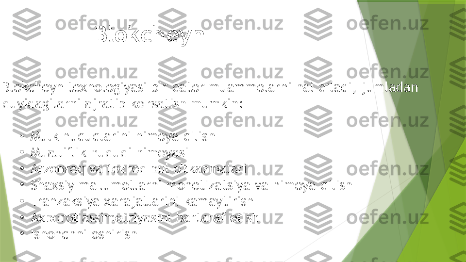 Blokcheyn 
Blokcheyn texnologiyasi bir qator muammolarni hal qiladi, jumladan
quyidagilarni ajratib ko'rsatish mumkin:
•
Mulk huquqlarini himoya qilish
•
Mualliflik huquqi himoyasi
•
Arzonroq va tezroq pul o'tkazmalari
•
Shaxsiy ma'lumotlarni monetizatsiya va himoya qilish
•
Tranzaksiya xarajatlarini kamaytirish
•
Axborot assimetriyasini bartaraf etish
•
Ishonchni oshirish                 