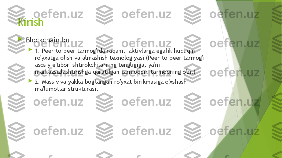 Kirish

Blockchain bu

1. Peer-to-peer tarmog'ida raqamli aktivlarga egalik huquqini 
ro'yxatga olish va almashish texnologiyasi (Peer-to-peer tarmog'i - 
asosiy e'tibor ishtirokchilarning tengligiga, ya'ni 
markazsizlashtirishga qaratilgan tarmoqdir. tarmoqning o'zi.)

2. Massiv va yakka bog'langan ro'yxat birikmasiga o'xshash 
ma'lumotlar strukturasi.                 