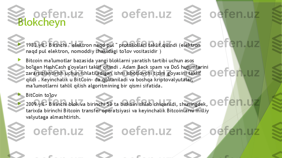 Blokcheyn 

1983 yil - Birinchi " elektron naqd pul " protokollari taklif qilindi (elektron 
naqd pul elektron, nomoddiy shakldagi to'lov vositasidir )

Bitcoin ma'lumotlar bazasida yangi bloklarni yaratish tartibi uchun asos 
bo'lgan HashCash g'oyalari taklif qilindi . Adam Back spam va DoS hujumlarini 
zararsizlantirish uchun ishlatiladigan ishni isbotlovchi tizim g'oyasini taklif 
qildi . Keyinchalik u BitCoin- da qo'llaniladi va boshqa kriptovalyutalar, 
ma'lumotlarni tahlil qilish algoritmining bir qismi sifatida.

BitCoin to'lov 

2009 yil - Birinchi blok va birinchi 50 ta bitkoin ishlab chiqarildi, shuningdek, 
tarixda birinchi Bitcoin transfer operatsiyasi va keyinchalik Bitcoinlarni milliy 
valyutaga almashtirish.                 