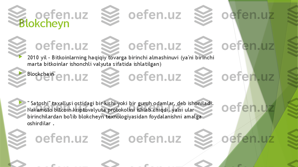 Blokcheyn 

2010 yil - Bitkoinlarning haqiqiy tovarga birinchi almashinuvi (ya'ni birinchi 
marta bitkoinlar ishonchli valyuta sifatida ishlatilgan)

Blockchain 

" Satoshi" taxallusi ostidagi bir kishi yoki bir guruh odamlar, deb ishoniladi. 
Nakamoto bitcoin kriptovalyuta protokolini ishlab chiqdi, ya'ni ular 
birinchilardan bo'lib blokcheyn texnologiyasidan foydalanishni amalga 
oshirdilar .                 