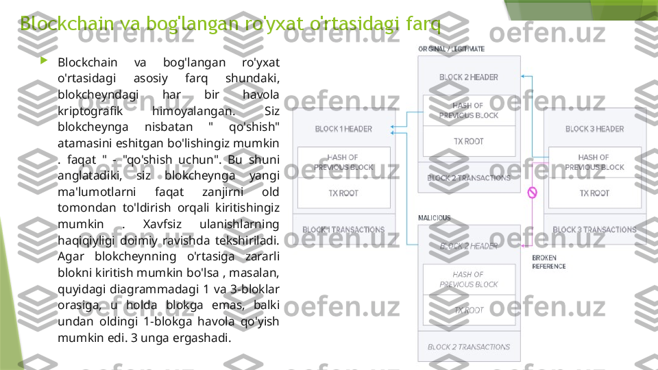 Blockchain va bog'langan ro'yxat o'rtasidagi farq

Blockchain  va  bog'langan  ro'yxat 
o'rtasidagi  asosiy  farq  shundaki, 
blokcheyndagi  har  bir  havola 
kriptografik  himoyalangan.  Siz 
blokcheynga  nisbatan  "  qo'shish" 
atamasini eshitgan bo'lishingiz mumkin 
.  faqat  "  -  "qo'shish  uchun".  Bu  shuni 
anglatadiki,  siz  blokcheynga  yangi 
ma'lumotlarni  faqat  zanjirni  old 
tomondan  to'ldirish  orqali  kiritishingiz 
mumkin  .  Xavfsiz  ulanishlarning 
haqiqiyligi  doimiy  ravishda  tekshiriladi. 
Agar  blokcheynning  o'rtasiga  zararli 
blokni kiritish mumkin bo'lsa , masalan, 
quyidagi  diagrammadagi  1  va  3-bloklar 
orasiga,  u  holda  blokga  emas,  balki 
undan  oldingi  1-blokga  havola  qo'yish 
mumkin edi. 3 unga ergashadi.                 