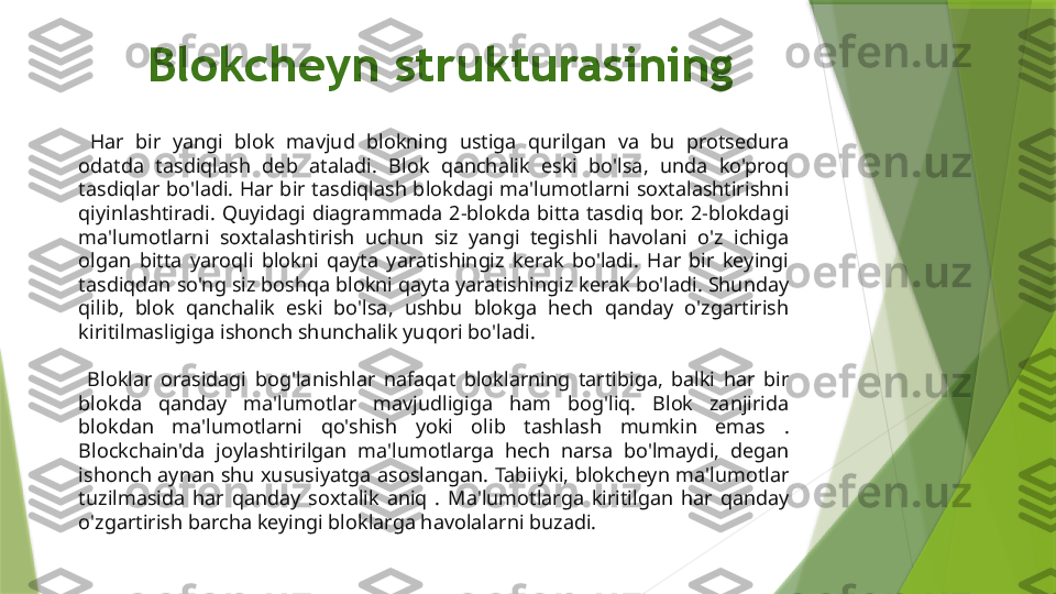 Blokcheyn strukturasining 
  Har  bir  yangi  blok  mavjud  blokning  ustiga  qurilgan  va  bu  protsedura 
odatda  tasdiqlash  deb  ataladi.  Blok  qanchalik  eski  bo'lsa,  unda  ko'proq 
tasdiqlar  bo'ladi.  Har  bir  tasdiqlash blokdagi  ma'lumotlarni  soxtalashtirishni 
qiyinlashtiradi.  Quyidagi  diagrammada  2-blokda  bitta  tasdiq  bor.  2-blokdagi 
ma'lumotlarni  soxtalashtirish  uchun  siz  yangi  tegishli  havolani  o'z  ichiga 
olgan  bitta  yaroqli  blokni  qayta  yaratishingiz  kerak  bo'ladi.  Har  bir  keyingi 
tasdiqdan so'ng siz boshqa blokni qayta yaratishingiz kerak bo'ladi. Shunday 
qilib,  blok  qanchalik  eski  bo'lsa,  ushbu  blokga  hech  qanday  o'zgartirish 
kiritilmasligiga ishonch shunchalik yuqori bo'ladi.
  Bloklar  orasidagi  bog'lanishlar  nafaqat  bloklarning  tartibiga,  balki  har  bir 
blokda  qanday  ma'lumotlar  mavjudligiga  ham  bog'liq.  Blok  zanjirida 
blokdan  ma'lumotlarni  qo'shish  yoki  olib  tashlash  mumkin  emas  . 
Blockchain'da  joylashtirilgan  ma'lumotlarga  hech  narsa  bo'lmaydi,  degan 
ishonch aynan shu xususiyatga asoslangan. Tabiiyki, blokcheyn ma'lumotlar 
tuzilmasida  har  qanday  soxtalik  aniq  .  Ma'lumotlarga  kiritilgan  har  qanday 
o'zgartirish barcha keyingi bloklarga havolalarni buzadi.                 