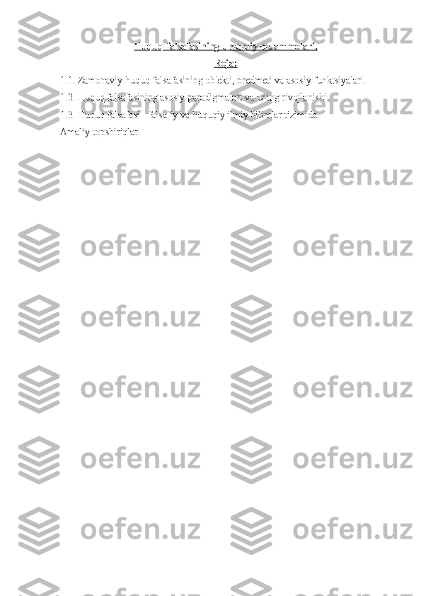 Huquq falsafasining umumiy muammolari.
Reja:
1.1. Zamonaviy huquq falsafasining ob'ekti, predmeti va asosiy funktsiyalari.  
1.2. Huquq falsafasining asosiy paradigmalari va uning rivojlanishi.
1.3. Huquq falsafasi - falsafiy va huquqiy ilmiy bilimlar tizimida.
Amaliy topshiriqlar. 