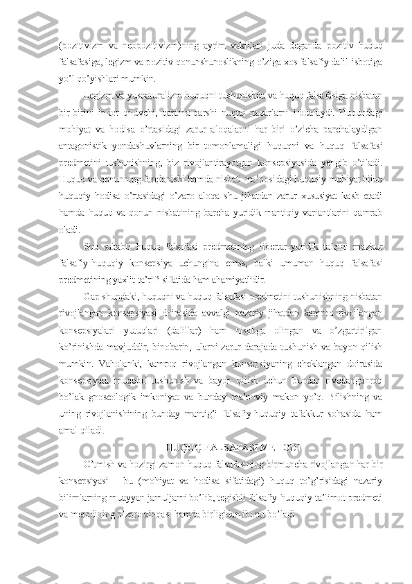 (pozitivizm   va   neopozitivizm)ning   ayrim   vakillari   juda   deganda   pozitiv   huquq
falsafasiga,  legizm va pozitiv qonunshunoslikning o’ziga xos falsafiy dalil-isbotiga
yo’l qo’yishlari mumkin.
Legizm va yusnaturalizm huquqni tushunishda va huquq falsafasiga nisbatan
bir-birini   inkor   qiluvchi,   qarama-qarshi   nuqtai   nazarlarni   ifodalaydi.   Huquqdagi
mohiyat   va   hodisa   o’rtasidagi   zarur   aloqalarni   har   biri   o’zicha   parchalaydigan
antagonistik   yondashuvlarning   bir   tomonlamaligi   huquqni   va   huquq   falsafasi
predmetini   tushunishning,   biz   rivojlantirayotgan   konsepsiyasida   yengib   o’tiladi.
Huquq va qonunning farqlanishi hamda nisbati ma’nosidagi huquqiy mohiyat bilan
huquqiy   hodisa   o’rtasidagi   o’zaro   aloqa   shu   jihatdan   zarur   xususiyat   kasb   etadi
hamda   huquq   va   qonun   nisbatining   barcha   yuridik-mantiqiy   variantlarini   qamrab
oladi. 
Shu   sababli   huquq   falsafasi   predmetining   libertar-yuridik   talqini   mazkur
falsafiy-huquqiy   konsepsiya   uchungina   emas,   balki   umuman   huquq   falsafasi
predmetining yaxlit ta’rifi sifatida ham ahamiyatlidir.
Gap shundaki, huquqni va huquq falsafasi predmetini tushunishning nisbatan
rivojlangan   konsepsiyasi   doirasida   avvalgi   nazariy   jihatdan   kamroq   rivojlangan
konsepsiyalari   yutuqlari   (dalillar)   ham   hisobga   olingan   va   o’zgartirilgan
ko’rinishda  mavjuddir,  binobarin, ularni  zarur  darajada  tushunish  va  bayon qilish
mumkin.   Vaholanki,   kamroq   rivojlangan   konsepsiyaning   cheklangan   doirasida
konsepsiyani   muqobil   tushunish   va   bayon   qilish   uchun   bundan   rivojlanganroq
bo’lak   gnoseologik   imkoniyat   va   bunday   ma’noviy   makon   yo’q.   Bilishning   va
uning   rivojlanishining   bunday   mantig’i   falsafiy-huquqiy   tafakkur   sohasida   ham
amal qiladi.
HUQUQ  FALSAFASI METODI
O’tmish va hozirgi zamon huquq falsafasining birmuncha rivojlangan har bir
konsepsiyasi   -   bu   (mohiyat   va   hodisa   sifatidagi)   huquq   to’g’risidagi   nazariy
bilimlarning muayyan jamuljami bo’lib, tegishli falsafiy-huquqiy ta’limot predmeti
va metodining o’zaro aloqasi hamda birligidan iborat bo’ladi. 