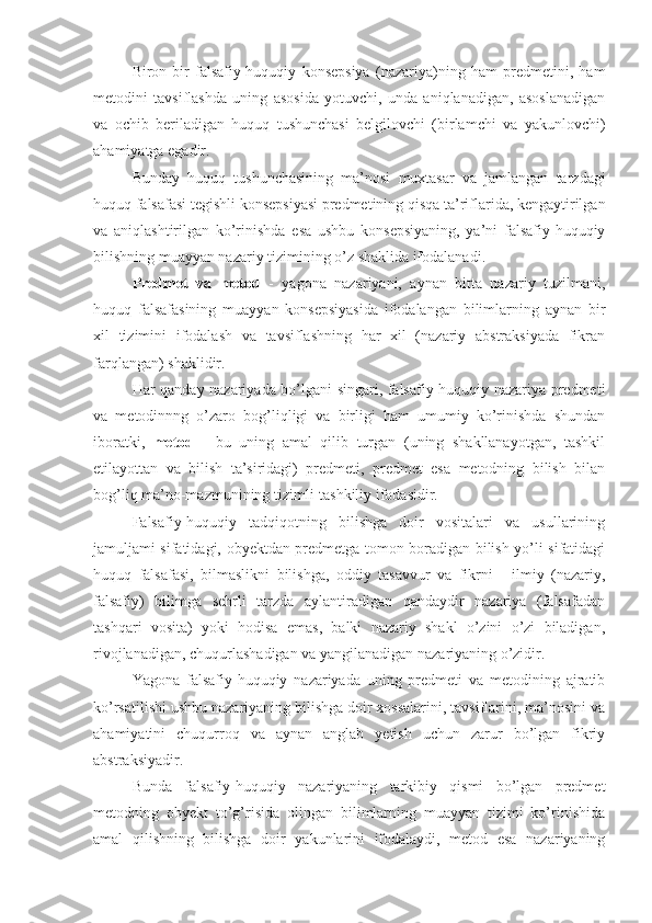 Biron-bir   falsafiy-huquqiy   konsepsiya   (nazariya)ning   ham   predmetini,   ham
metodini   tavsiflashda   uning   asosida   yotuvchi,   unda   aniqlanadigan,   asoslanadigan
va   ochib   beriladigan   huquq   tushunchasi   belgilovchi   (birlamchi   va   yakunlovchi)
ahamiyatga egadir.
Bunday   huquq   tushunchasining   ma’nosi   muxtasar   va   jamlangan   tarzdagi
huquq falsafasi tegishli konsepsiyasi predmetining qisqa ta’riflarida, kengaytirilgan
va   aniqlashtirilgan   ko’rinishda   esa   ushbu   konsepsiyaning,   ya’ni   falsafiy-huquqiy
bilishning muayyan nazariy tizimining o’z shaklida ifodalanadi.
Predmet   va   metod   -   yagona   nazariyani,   aynan   bitta   nazariy   tuzilmani,
huquq   falsafasining   muayyan   konsepsiyasida   ifodalangan   bilimlarning   aynan   bir
xil   tizimini   ifodalash   va   tavsiflashning   har   xil   (nazariy   abstraksiyada   fikran
farqlangan) shaklidir.
Har qanday nazariyada bo’lgani singari, falsafiy-huquqiy nazariya predmeti
va   metodinnng   o’zaro   bog’liqligi   va   birligi   ham   umumiy   ko’rinishda   shundan
iboratki,   metod   -   bu   uning   amal   qilib   turgan   (uning   shakllanayotgan,   tashkil
etilayottan   va   bilish   ta’siridagi)   predmeti,   predmet   esa   metodning   bilish   bilan
bog’liq ma’no-mazmunining tizimli-tashkiliy ifodasidir.
Falsafiy-huquqiy   tadqiqotning   bilishga   doir   vositalari   va   usullarining
jamuljami sifatidagi, obyektdan predmetga tomon boradigan bilish yo’li sifatidagi
huquq   falsafasi,   bilmaslikni   bilishga,   oddiy   tasavvur   va   fikrni   -   ilmiy   (nazariy,
falsafiy)   bilimga   sehrli   tarzda   aylantiradigan   qandaydir   nazariya   (falsafadan
tashqari   vosita)   yoki   hodisa   emas,   balki   nazariy   shakl   o’zini   o’zi   biladigan,
rivojlanadigan, chuqurlashadigan va yangilanadigan nazariyaning o’zidir.
Yagona   falsafiy-huquqiy   nazariyada   uning   predmeti   va   metodining   ajratib
ko’rsatilishi ushbu nazariyaning bilishga doir xossalarini, tavsiflarini, ma’nosini va
ahamiyatini   chuqurroq   va   aynan   anglab   yetish   uchun   zarur   bo’lgan   fikriy
abstraksiyadir. 
Bunda   falsafiy-huquqiy   nazariyaning   tarkibiy   qismi   bo’lgan   predmet
metodning   obyekt   to’g’risida   olingan   bilimlarning   muayyan   tizimi   ko’rinishida
amal   qilishning   bilishga   doir   yakunlarini   ifodalaydi,   metod   esa   nazariyaning 