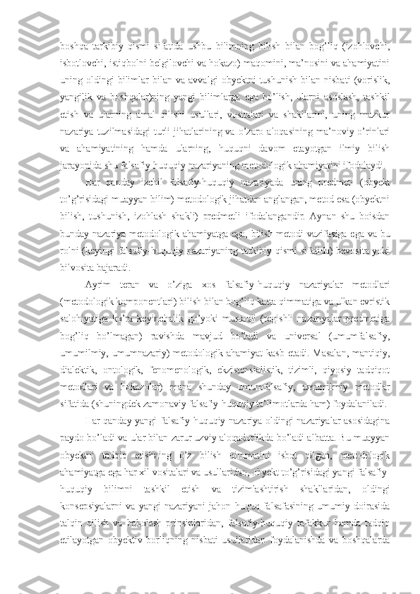 boshqa   tarkibiy   qismi   sifatida   ushbu   bilimning   bilish   bilan   bog’liq   (izohlovchi,
isbotlovchi, istiqbolni belgilovchi va hokazo) maqomini, ma’nosini va ahamiyatini
uning  oldingi   bilimlar   bilan   va  avvalgi   obyektni   tushunish   bilan  nisbati   (vorislik,
yangilik   va   boshqalar)ning   yangi   bilimlarga   ega   bo’lish,   ularni   asoslash,   tashkil
etish   va   ularning   amal   qilishi   usullari,   vositalari   va   shakllarini,   uning   mazkur
nazariya  tuzilmasidagi  turli   jihatlarining  va  o’zaro  aloqasining  ma’noviy  o’rinlari
va   ahamiyatining   hamda   ularning,   huquqni   davom   etayotgan   ilmiy   bilish
jarayonida shu falsafiy-huquqiy nazariyaning metodologik ahamiyatini ifodalaydi.
Har   qanday   izchil   falsafiy-huquqiy   nazariyada   uning   predmeti   (obyekt
to’g’risidagi muayyan bilim) metodologik jihatdan anglangan, metod esa (obyektni
bilish,   tushunish,   izohlash   shakli)   predmetli   ifodalangandir.   Aynan   shu   boisdan
bunday nazariya metodologik ahamiyatga ega, bilish metodi vazifasiga ega va bu
rolni (keyingi falsafiy-huquqiy nazariyaning tarkibiy qismi sifatida) bevosita yoki
bilvosita bajaradi.
Ayrim   teran   va   o’ziga   xos   falsafiy-huquqiy   nazariyalar   metodlari
(metodologik komponentlari) bilish bilan bog’liq katta qimmatiga va ulkan evristik
salohiyatiga   ko’ra   keyinchalik   go’yoki   mustaqil   (tegishli   nazariyalar   predmetiga
bog’liq   bo’lmagan)   ravishda   mavjud   bo’ladi   va   universal   (umumfalsafiy,
umumilmiy, umumnazariy)  metodologik ahamiyat  kasb etadi.  Masalan,  mantiqiy,
dialektik,   ontologik,   fenomenologik,   ekzistensialistik,   tizimli,   qiyosiy   tadqiqot
metodlari   va   hokazolar)   mana   shunday   umumfalsafiy,   umumilmiy   metodlar
sifatida (shuningdek zamonaviy falsafiy-huquqiy ta’limotlarda ham) foydalaniladi.
Har qanday yangi falsafiy-huquqiy nazariya oldingi nazariyalar asosidagina
paydo bo’ladi va ular bilan zarur uzviy aloqadorlikda bo’ladi albatta. Bu muayyan
obyektni   tadqiq   etishning   o’z   bilish   qimmatini   isbot   qilgan,   metodologik
ahamiyatga ega har xil vositalari va usullaridan, obyekt to’g’risidagi yangi falsafiy-
huquqiy   bilimni   tashkil   etish   va   tizimlashtirish   shakllaridan,   oldingi
konsepsiyalarni   va   yangi   nazariyani   jahon   huquq   falsafasining   umumiy   doirasida
talqin   qilish   va   baholash   prinsiplaridan,   falsafiy-huquqiy   tafakkur   hamda   tadqiq
etilayotgan   obyektiv   borliqning   nisbati   usullaridan   foydalanishda   va   boshqalarda 